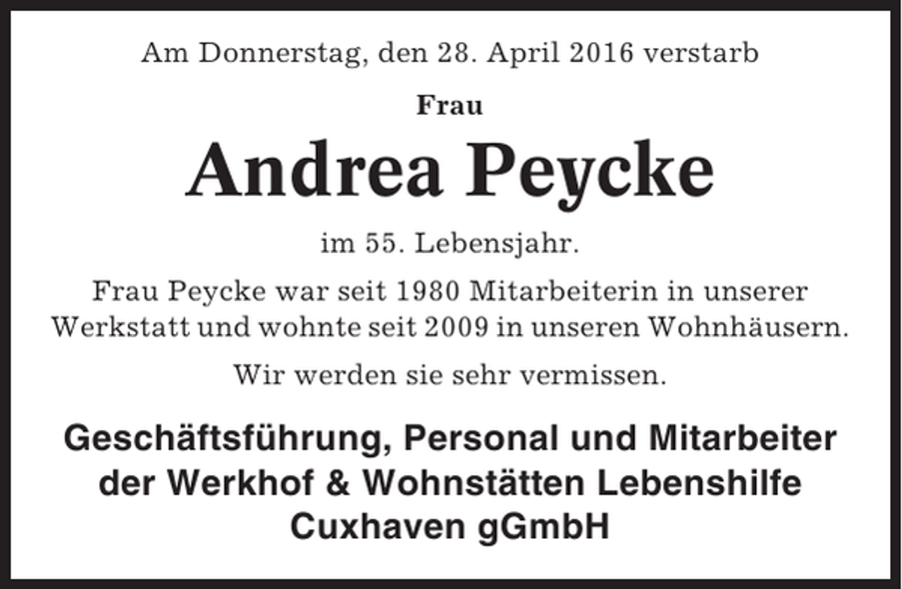 <p>Am Donnerstag, den 28. April 2016 verstarb<br />Frau</p><p>Andrea Peycke<br />im 55. Lebensjahr.<br />Frau Peycke war seit 1980 Mitarbeiterin in unserer<br />Werkstatt und wohnte seit 2009 in unseren Wohnhäusern.<br />Wir werden sie sehr vermissen.</p><p>Geschäftsführung, Personal und Mitarbeiter<br />der Werkhof &amp; Wohnstätten Lebenshilfe<br />Cuxhaven gGmbH</p>