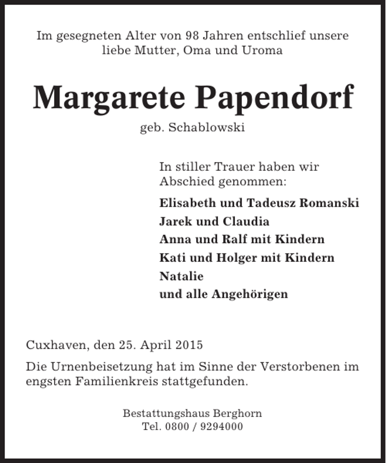 <p>Im gesegneten Alter von 98 Jahren entschlief unsere<br />liebe Mutter, Oma und Uroma</p><p>Margarete Papendorf<br />geb. Schablowski<br />In stiller Trauer haben wir<br />Abschied genommen:<br />Elisabeth und Tadeusz Romanski<br />Jarek und Claudia<br />Anna und Ralf mit Kindern<br />Kati und Holger mit Kindern<br />Natalie<br />und alle Angehörigen</p><p>Cuxhaven, den 25. April 2015<br />Die Urnenbeisetzung hat im Sinne der Verstorbenen im<br />engsten Familienkreis stattgefunden.<br />Bestattungshaus Berghorn<br />Tel. 0800 / 9294000</p>