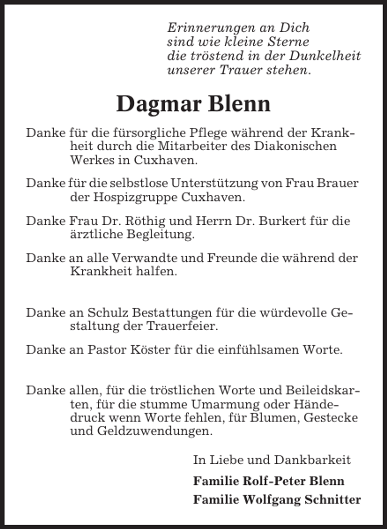 <p>Erinnerungen an Dich<br />sind wie kleine Sterne<br />die tröstend in der Dunkelheit<br />unserer Trauer stehen.</p><p>Dagmar Blenn<br />Danke für die fürsorgliche Pflege während der Krankheit durch die Mitarbeiter des Diakonischen<br />Werkes in Cuxhaven.<br />Danke für die selbstlose Unterstützung von Frau Brauer<br />der Hospizgruppe Cuxhaven.<br />Danke Frau Dr. Röthig und Herrn Dr. Burkert für die<br />ärztliche Begleitung.<br />Danke an alle Verwandte und Freunde die während der<br />Krankheit halfen.<br />Danke an Schulz Bestattungen für die würdevolle Gestaltung der Trauerfeier.<br />Danke an Pastor Köster für die einfühlsamen Worte.<br />Danke allen, für die tröstlichen Worte und Beileidskarten, für die stumme Umarmung oder Händedruck wenn Worte fehlen, für Blumen, Gestecke<br />und Geldzuwendungen.<br />In Liebe und Dankbarkeit<br />Familie Rolf-Peter Blenn<br />Familie Wolfgang Schnitter</p>
