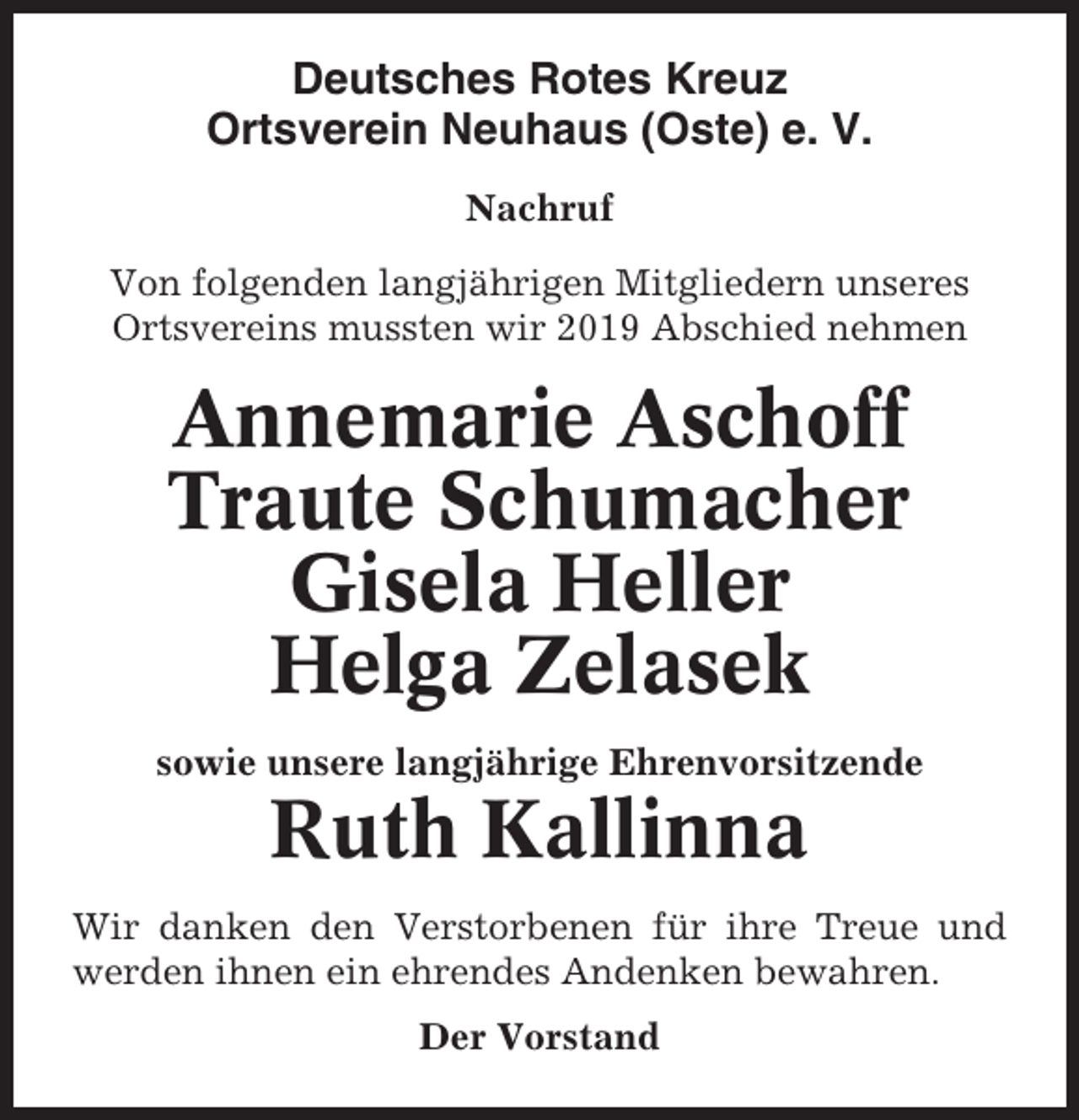<p>Deutsches Rotes Kreuz<br />Ortsverein Neuhaus (Oste) e. V.<br />Nachruf<br />Von folgenden langjährigen Mitgliedern unseres<br />Ortsvereins mussten wir 2019 Abschied nehmen</p><p>Annemarie Aschoff<br />Traute Schumacher<br />Gisela Heller<br />Helga Zelasek<br />sowie unsere langjährige Ehrenvorsitzende</p><p>Ruth Kallinna<br />Wir danken den Verstorbenen für ihre Treue und<br />werden ihnen ein ehrendes Andenken bewahren.<br />Der Vorstand</p>