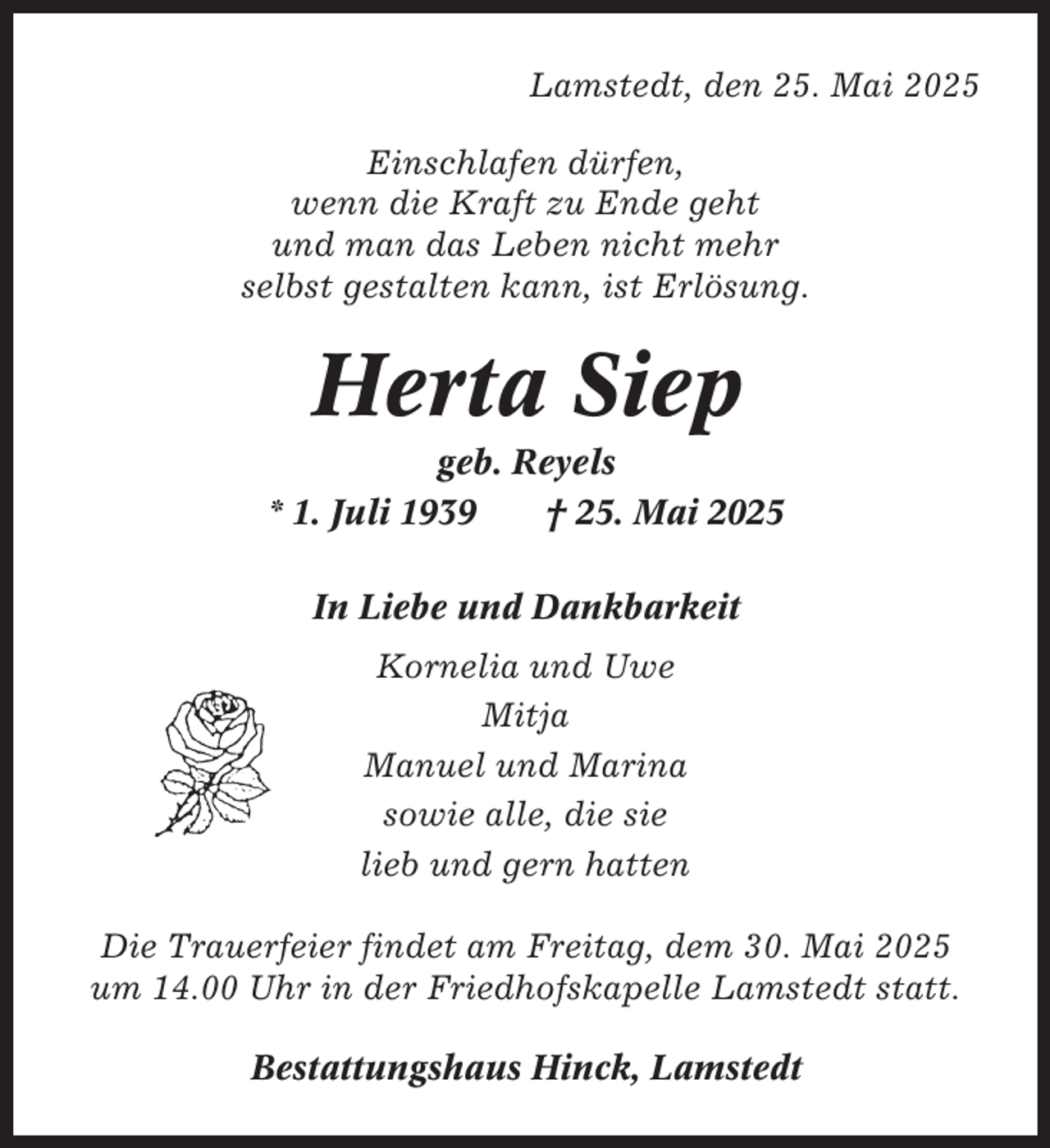 <p>Lamstedt, den 25. Mai 2025<br />Einschlafen dürfen,<br />wenn die Kraft zu Ende geht<br />und man das Leben nicht mehr<br />selbst gestalten kann, ist Erlösung.</p><p>Herta Siep<br />geb. Reyels<br />* 1. Juli 1939<br />† 25. Mai 2025<br />In Liebe und Dankbarkeit<br />Kornelia und Uwe<br />Mitja<br />Manuel und Marina<br />sowie alle, die sie<br />lieb und gern hatten<br />Die Trauerfeier findet am Freitag, dem 30. Mai 2025<br />um 14.00 Uhr in der Friedhofskapelle Lamstedt statt.<br />Bestattungshaus Hinck, Lamstedt</p>