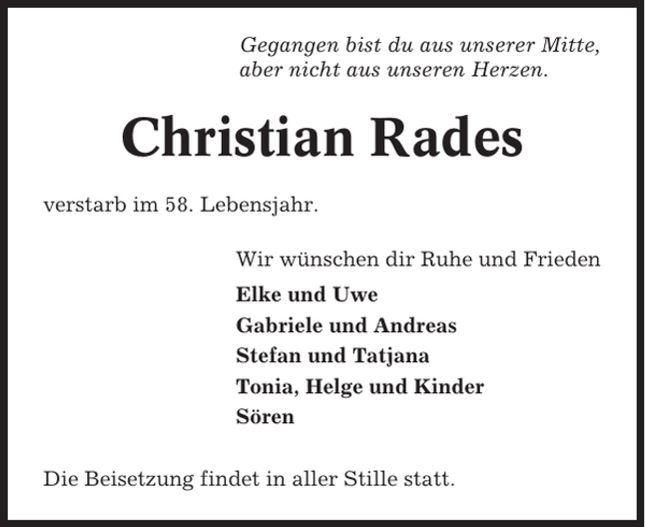 <p>Gegangen bist du aus unserer Mitte,<br />aber nicht aus unseren Herzen.</p><p>Christian Rades<br />verstarb im 58. Lebensjahr.<br />Wir wünschen dir Ruhe und Frieden<br />Elke und Uwe<br />Gabriele und Andreas<br />Stefan und Tatjana<br />Tonia, Helge und Kinder<br />Sören<br />Die Beisetzung findet in aller Stille statt.</p>