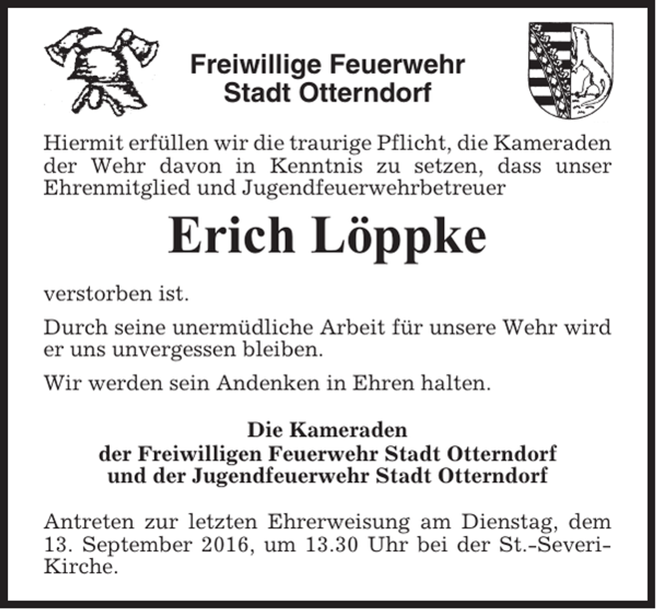 <p>Freiwillige Feuerwehr<br />Stadt Otterndorf<br />Hiermit erfüllen wir die traurige Pflicht, die Kameraden<br />der Wehr davon in Kenntnis zu setzen, dass unser<br />Ehrenmitglied und Jugendfeuerwehrbetreuer</p><p>Erich Löppke<br />verstorben ist.<br />Durch seine unermüdliche Arbeit für unsere Wehr wird<br />er uns unvergessen bleiben.<br />Wir werden sein Andenken in Ehren halten.<br />Die Kameraden<br />der Freiwilligen Feuerwehr Stadt Otterndorf<br />und der Jugendfeuerwehr Stadt Otterndorf<br />Antreten zur letzten Ehrerweisung am Dienstag, dem<br />13. September 2016, um 13.30 Uhr bei der St.-SeveriKirche.</p>