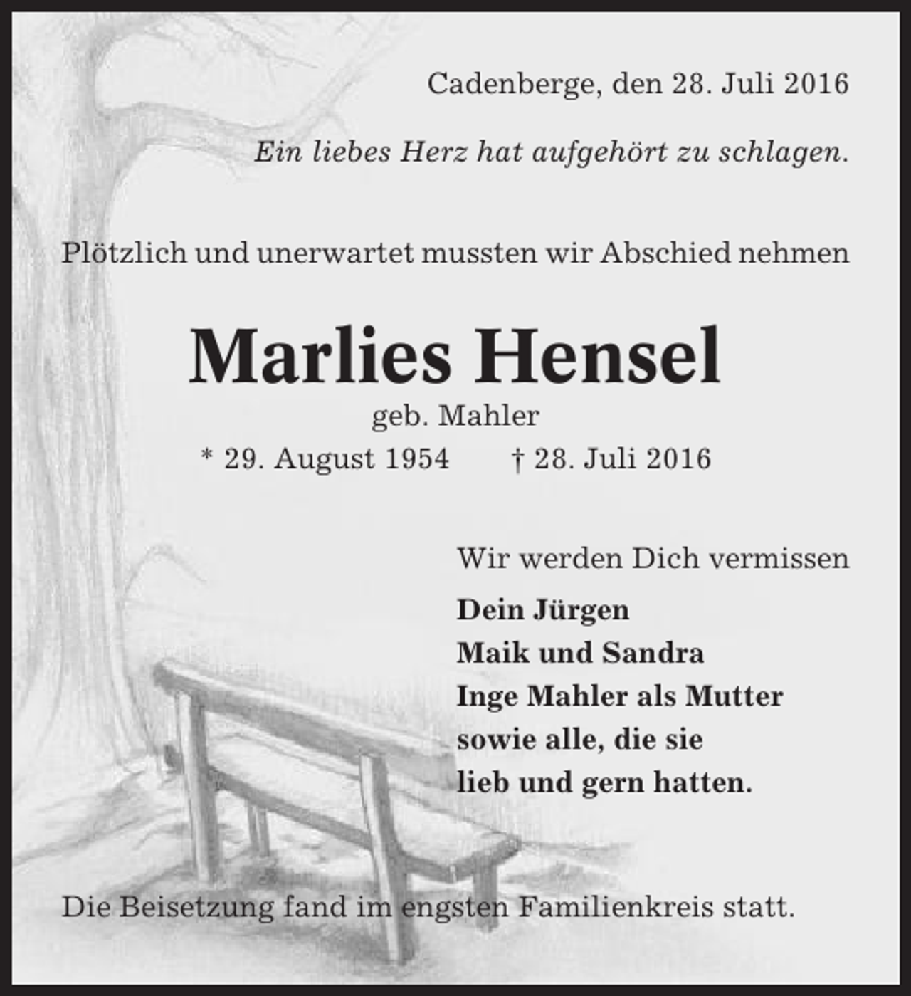 <p>Cadenberge, den 28. Juli 2016<br />Ein liebes Herz hat aufgehört zu schlagen.<br />Plötzlich und unerwartet mussten wir Abschied nehmen</p><p>Marlies Hensel<br />geb. Mahler<br />* 29. August 1954<br />† 28. Juli 2016<br />Wir werden Dich vermissen<br />Dein Jürgen<br />Maik und Sandra<br />Inge Mahler als Mutter<br />sowie alle, die sie<br />lieb und gern hatten.</p><p>Die Beisetzung fand im engsten Familienkreis statt.</p>