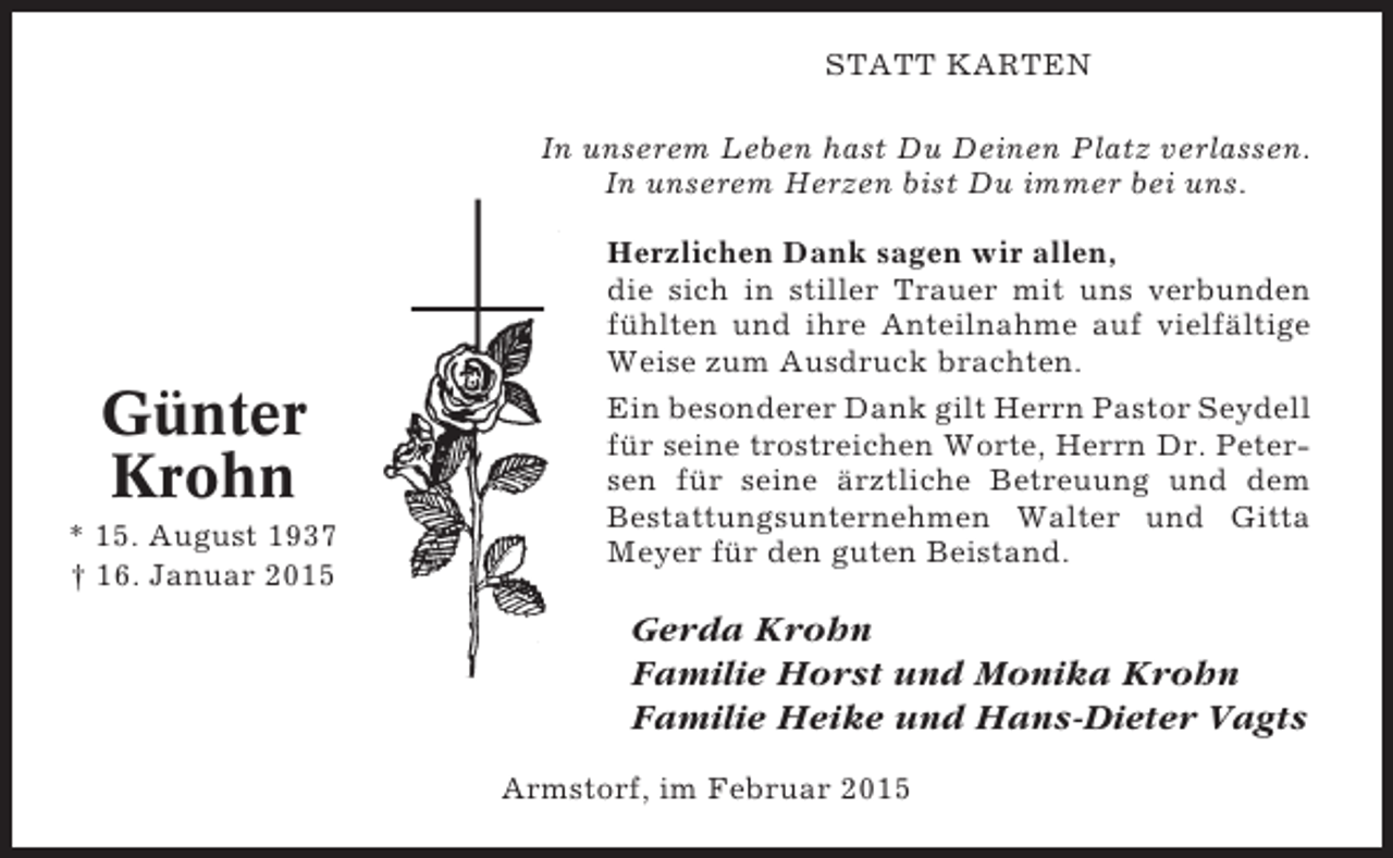 <p>STATT KARTEN<br />In unserem Leben hast Du Deinen Platz verlassen.<br />In unserem Herzen bist Du immer bei uns.</p><p>Günter<br />Krohn<br />* 15. August 1937<br />† 16. Januar 2015</p><p>Herzlichen Dank sagen wir allen,<br />die sich in stiller Trauer mit uns verbunden<br />fühlten und ihre Anteilnahme auf vielfältige<br />Weise zum Ausdruck brachten.<br />Ein besonderer Dank gilt Herrn Pastor Seydell<br />für seine trostreichen Worte, Herrn Dr. Petersen für seine ärztliche Betreuung und dem<br />Bestattungsunternehmen Walter und Gitta<br />Meyer für den guten Beistand.</p><p>Gerda Krohn<br />Familie Horst und Monika Krohn<br />Familie Heike und Hans-Dieter Vagts<br />Armstorf, im Februar 2015</p>