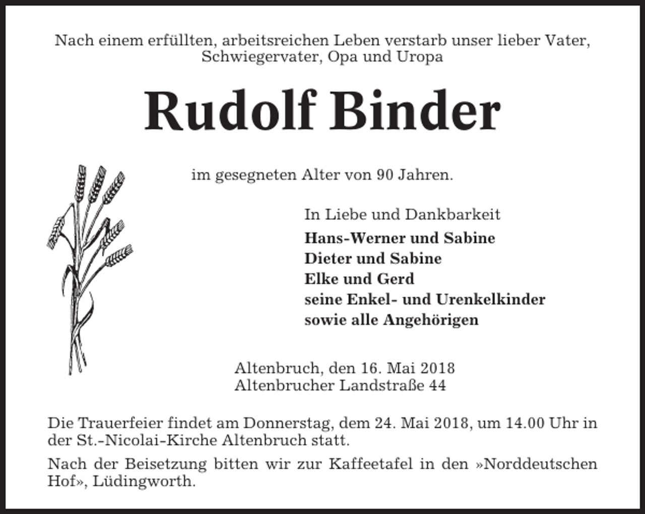 <p>Nach einem erfüllten, arbeitsreichen Leben verstarb unser lieber Vater,<br />Schwiegervater, Opa und Uropa</p><p>Rudolf Binder<br />im gesegneten Alter von 90 Jahren.<br />In Liebe und Dankbarkeit<br />Hans-Werner und Sabine<br />Dieter und Sabine<br />Elke und Gerd<br />seine Enkel- und Urenkelkinder<br />sowie alle Angehörigen<br />Altenbruch, den 16. Mai 2018<br />Altenbrucher Landstraße 44<br />Die Trauerfeier findet am Donnerstag, dem 24. Mai 2018, um 14.00 Uhr in<br />der St.-Nicolai-Kirche Altenbruch statt.<br />Nach der Beisetzung bitten wir zur Kaffeetafel in den »Norddeutschen<br />Hof», Lüdingworth.</p>