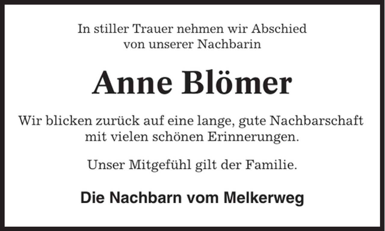 <p>In stiller Trauer nehmen wir Abschied<br />von unserer Nachbarin</p><p>Anne Blömer<br />Wir blicken zurück auf eine lange, gute Nachbarschaft<br />mit vielen schönen Erinnerungen.<br />Unser Mitgefühl gilt der Familie.</p><p>Die Nachbarn vom Melkerweg</p>