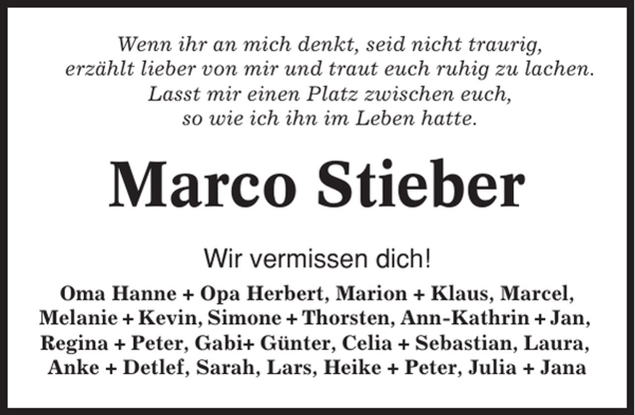 <p>Wenn ihr an mich denkt, seid nicht traurig,<br />erzählt lieber von mir und traut euch ruhig zu lachen.<br />Lasst mir einen Platz zwischen euch,<br />so wie ich ihn im Leben hatte.</p><p>Marco Stieber<br />Wir vermissen dich!<br />Oma Hanne + Opa Herbert, Marion + Klaus, Marcel,<br />Melanie + Kevin, Simone + Thorsten, Ann-Kathrin + Jan,<br />Regina + Peter, Gabi+ Günter, Celia + Sebastian, Laura,<br />Anke + Detlef, Sarah, Lars, Heike + Peter, Julia + Jana</p>