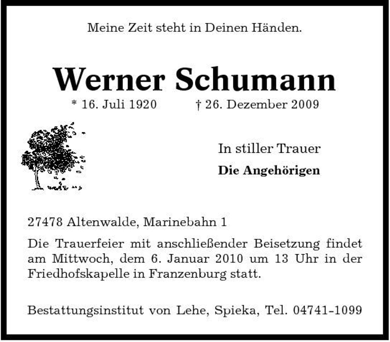 <p>Meine Zeit steht in Deinen Händen.</p><p>Werner Schumann<br />* 16. Juli 1920 † 26. Dezember 2009</p><p>In stiller Trauer<br />Die Angehörigen</p><p>27478 Altenwalde, Marinebahn 1 Die Trauerfeier mit anschließender Beisetzung findet am Mittwoch, dem 6. Januar 2010 um 13 Uhr in der Friedhofskapelle in Franzenburg statt. Bestattungsinstitut von Lehe, Spieka, Tel. 04741-1099</p>