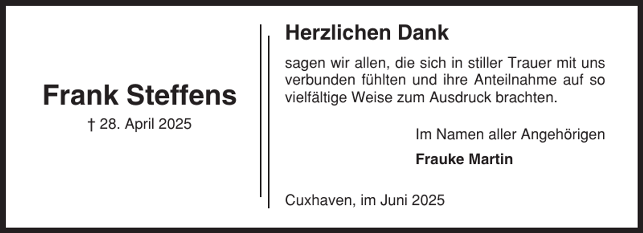 <p>Herzlichen Dank</p><p>Frank Steffens<br />† 28. April 2025</p><p>sagen wir allen, die sich in stiller Trauer mit uns<br />verbunden fühlten und ihre Anteilnahme auf so<br />vielfältige Weise zum Ausdruck brachten.<br />Im Namen aller Angehörigen<br />Frauke Martin<br />Cuxhaven, im Juni 2025</p>