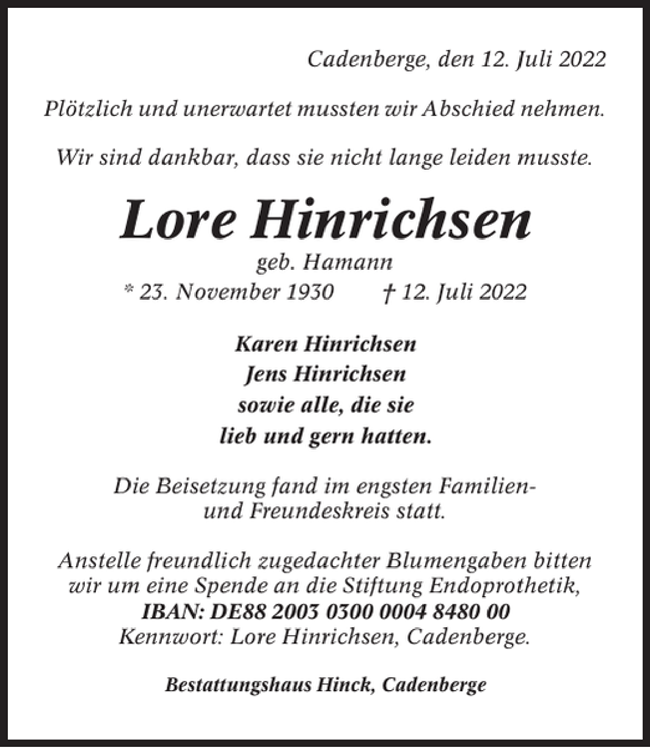 <p>Cadenberge, den 12. Juli 2022<br />Plötzlich und unerwartet mussten wir Abschied nehmen.<br />Wir sind dankbar, dass sie nicht lange leiden musste.</p><p>Lore Hinrichsen<br />geb. Hamann<br />* 23. November 1930<br />† 12. Juli 2022<br />Karen Hinrichsen<br />Jens Hinrichsen<br />sowie alle, die sie<br />lieb und gern hatten.<br />Die Beisetzung fand im engsten Familienund Freundeskreis statt.<br />Anstelle freundlich zugedachter Blumengaben bitten<br />wir um eine Spende an die Stiftung Endoprothetik,<br />IBAN: DE88 2004 8480<br />Kennwort: Lore Hinrichsen, Cadenberge.<br />Bestattungshaus Hinck, Cadenberge</p>