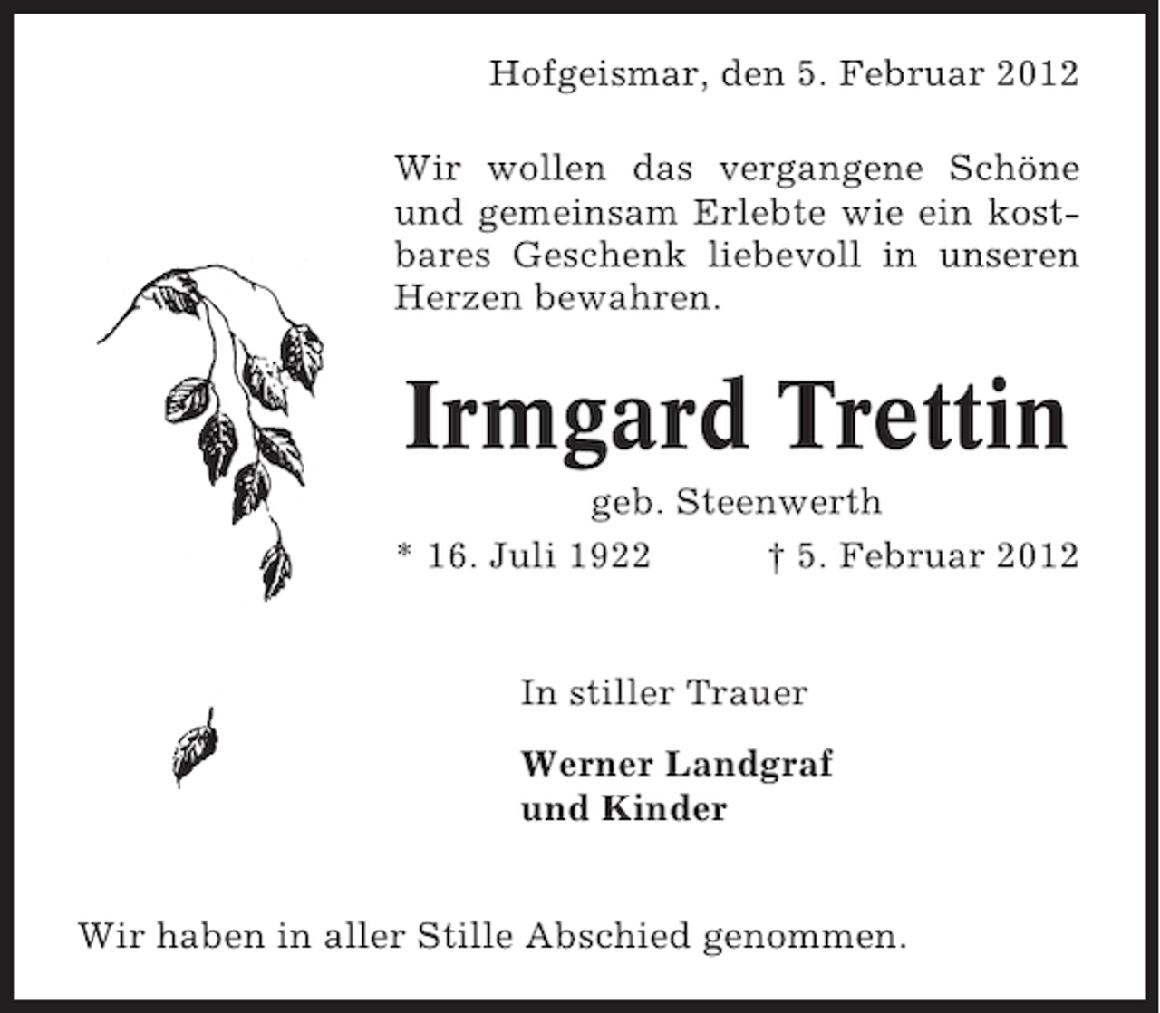 <p>Hofgeismar, den 5. Februar 2012<br />Wir wollen das vergangene Schöne<br />und gemeinsam Erlebte wie ein kostbares Geschenk liebevoll in unseren<br />Herzen bewahren.</p><p>Irmgard Trettin<br />geb. Steenwerth<br />* 16. Juli 1922<br />† 5. Februar 2012</p><p>In stiller Trauer<br />Werner Landgraf<br />und Kinder<br />Wir haben in aller Stille Abschied genommen.</p>