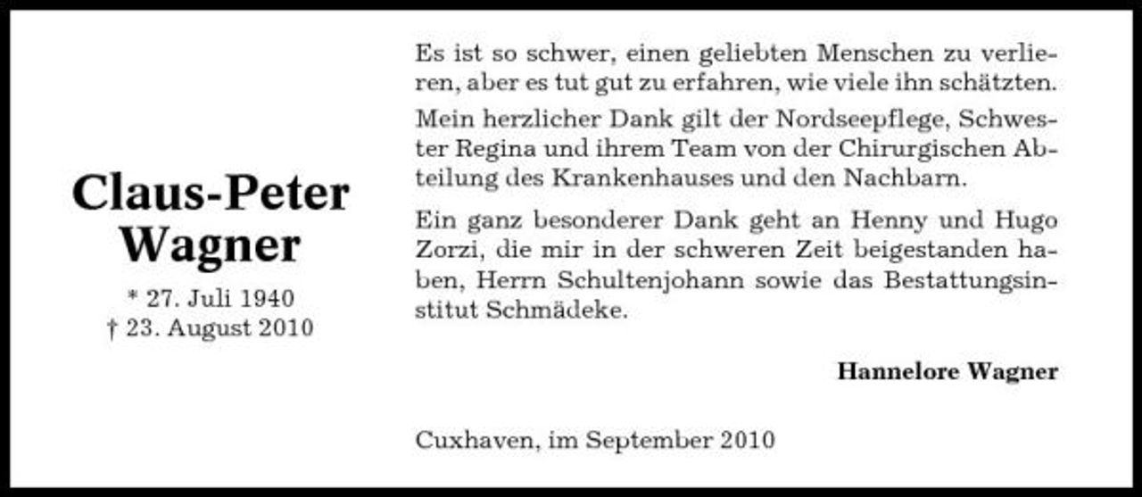 <p>Claus-Peter Wagner<br />* 27. Juli 1940 † 23. August 2010</p><p>Es ist so schwer, einen geliebten Menschen zu verlieren, aber es tut gut zu erfahren, wie viele ihn schätzten. Mein herzlicher Dank gilt der Nordseepflege, Schwester Regina und ihrem Team von der Chirurgischen Abteilung des Krankenhauses und den Nachbarn. Ein ganz besonderer Dank geht an Henny und Hugo Zorzi, die mir in der schweren Zeit beigestanden haben, Herrn Schultenjohann sowie das Bestattungsinstitut Schmädeke. Hannelore Wagner Cuxhaven, im September 2010</p>