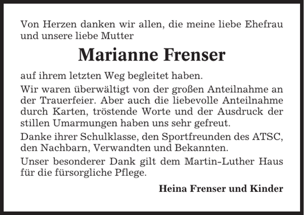 <p>Von Herzen danken wir allen, die meine liebe Ehefrau<br />und unsere liebe Mutter</p><p>Marianne Frenser<br />auf ihrem letzten Weg begleitet haben.<br />Wir waren überwältigt von der großen Anteilnahme an<br />der Trauerfeier. Aber auch die liebevolle Anteilnahme<br />durch Karten, tröstende Worte und der Ausdruck der<br />stillen Umarmungen haben uns sehr gefreut.<br />Danke ihrer Schulklasse, den Sportfreunden des ATSC,<br />den Nachbarn, Verwandten und Bekannten.<br />Unser besonderer Dank gilt dem Martin-Luther Haus<br />für die fürsorgliche Pflege.<br />Heina Frenser und Kinder</p>