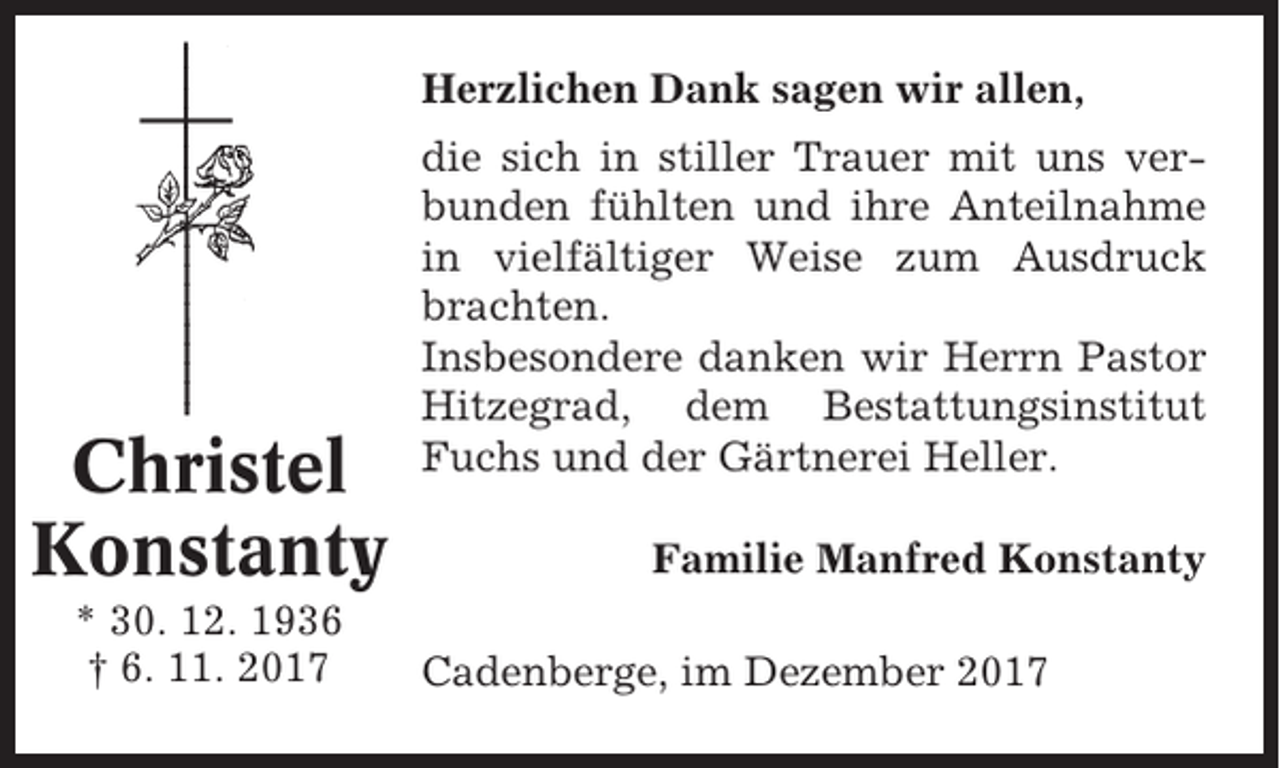 <p>Herzlichen Dank sagen wir allen,</p><p>Christel<br />Konstanty<br />* 30. 12. 1936<br />† 6. 11. 2017</p><p>die sich in stiller Trauer mit uns verbunden fühlten und ihre Anteilnahme<br />in vielfältiger Weise zum Ausdruck<br />brachten.<br />Insbesondere danken wir Herrn Pastor<br />Hitzegrad, dem Bestattungsinstitut<br />Fuchs und der Gärtnerei Heller.<br />Familie Manfred Konstanty<br />Cadenberge, im Dezember 2017</p>