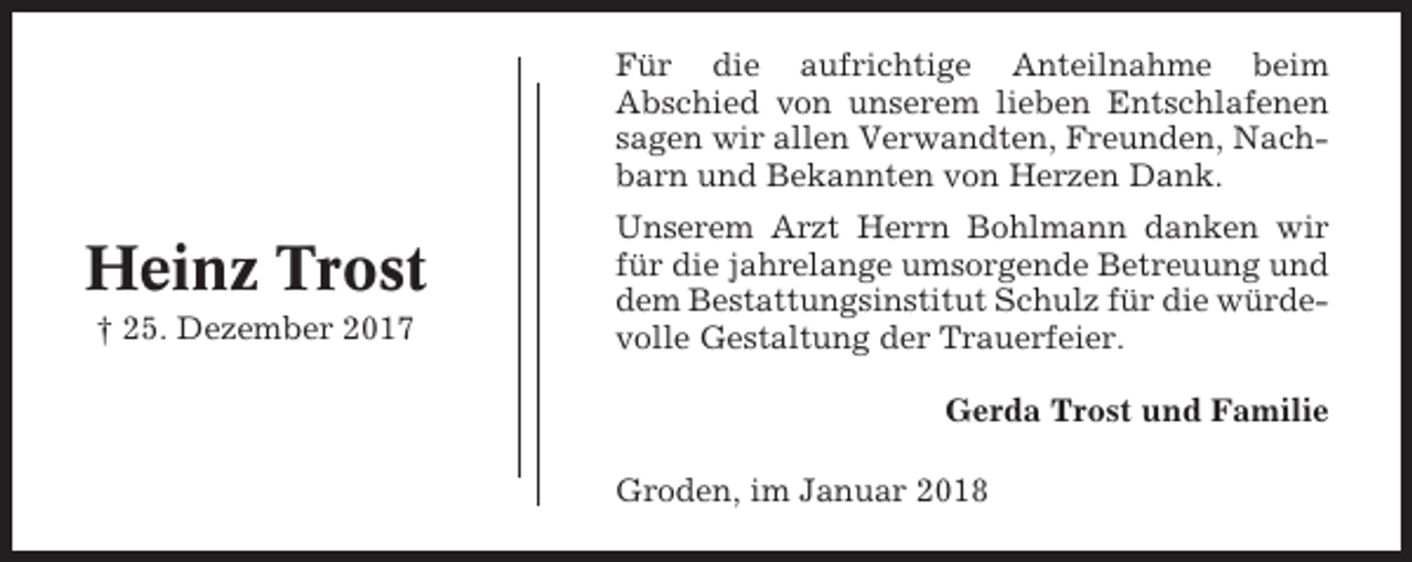 <p>Für die aufrichtige Anteilnahme beim<br />Abschied von unserem lieben Entschlafenen<br />sagen wir allen Verwandten, Freunden, Nachbarn und Bekannten von Herzen Dank.</p><p>Heinz Trost<br />† 25. Dezember 2017</p><p>Unserem Arzt Herrn Bohlmann danken wir<br />für die jahrelange umsorgende Betreuung und<br />dem Bestattungsinstitut Schulz für die würdevolle Gestaltung der Trauerfeier.<br />Gerda Trost und Familie<br />Groden, im Januar 2018</p>