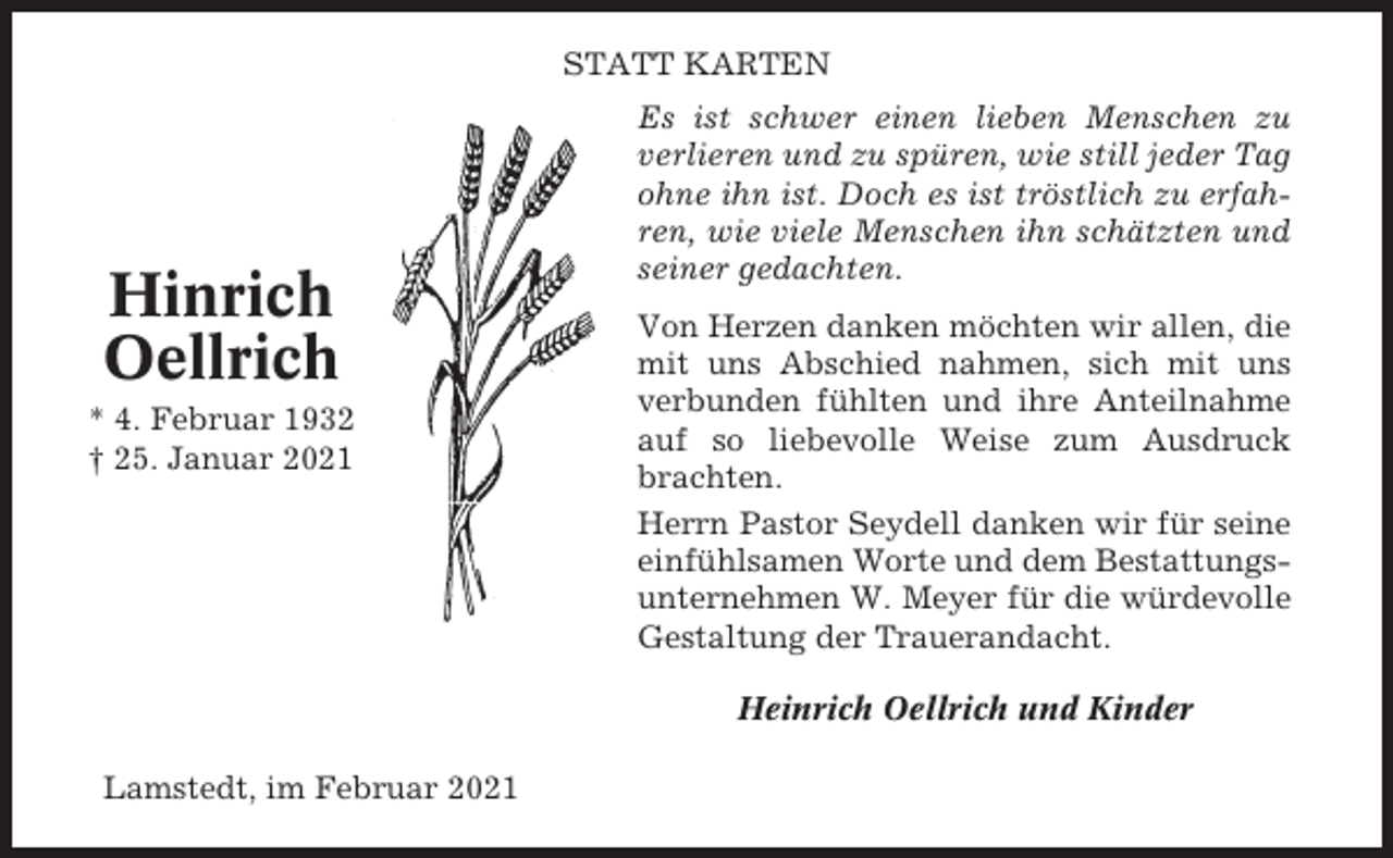 <p>STATT KARTEN</p><p>Hinrich<br />Oellrich<br />* 4. Februar 1932<br />† 25. Januar 2021</p><p>Es ist schwer einen lieben Menschen zu<br />verlieren und zu spüren, wie still jeder Tag<br />ohne ihn ist. Doch es ist tröstlich zu erfahren, wie viele Menschen ihn schätzten und<br />seiner gedachten.<br />Von Herzen danken möchten wir allen, die<br />mit uns Abschied nahmen, sich mit uns<br />verbunden fühlten und ihre Anteilnahme<br />auf so liebevolle Weise zum Ausdruck<br />brachten.<br />Herrn Pastor Seydell danken wir für seine<br />einfühlsamen Worte und dem Bestattungsunternehmen W. Meyer für die würdevolle<br />Gestaltung der Trauerandacht.<br />Heinrich Oellrich und Kinder</p><p>Lamstedt, im Februar 2021</p>