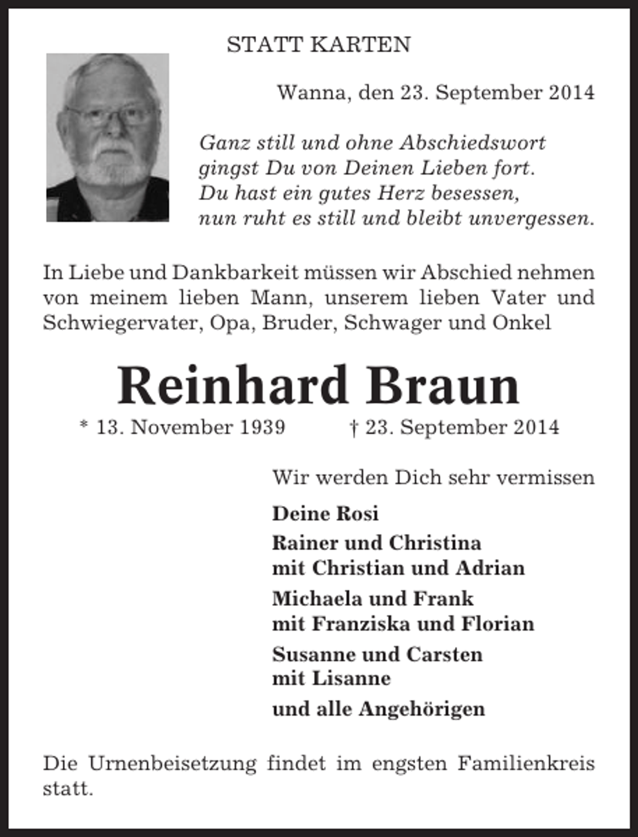 <p>STATT KARTEN<br />Wanna, den 23. September 2014<br />Ganz still und ohne Abschiedswort<br />gingst Du von Deinen Lieben fort.<br />Du hast ein gutes Herz besessen,<br />nun ruht es still und bleibt unvergessen.<br />In Liebe und Dankbarkeit müssen wir Abschied nehmen<br />von meinem lieben Mann, unserem lieben Vater und<br />Schwiegervater, Opa, Bruder, Schwager und Onkel</p><p>Reinhard Braun<br />* 13. November 1939</p><p>† 23. September 2014</p><p>Wir werden Dich sehr vermissen<br />Deine Rosi<br />Rainer und Christina<br />mit Christian und Adrian<br />Michaela und Frank<br />mit Franziska und Florian<br />Susanne und Carsten<br />mit Lisanne<br />und alle Angehörigen<br />Die Urnenbeisetzung findet im engsten Familienkreis<br />statt.</p>