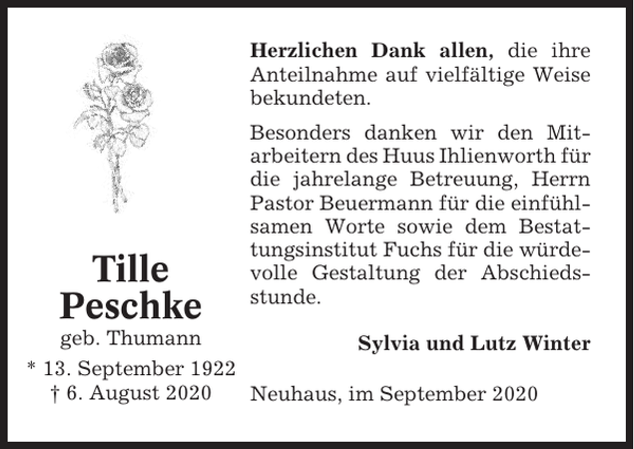 <p>Herzlichen Dank allen, die ihre<br />Anteilnahme auf vielfältige Weise<br />bekundeten.</p><p>Tille<br />Peschke</p><p>Besonders danken wir den Mitarbeitern des Huus Ihlienworth für<br />die jahrelange Betreuung, Herrn<br />Pastor Beuermann für die einfühlsamen Worte sowie dem Bestattungsinstitut Fuchs für die würdevolle Gestaltung der Abschiedsstunde.</p><p>geb. Thumann<br />Sylvia und Lutz Winter<br />* 13. September 1922<br />† 6. August 2020<br />Neuhaus, im September 2020</p>