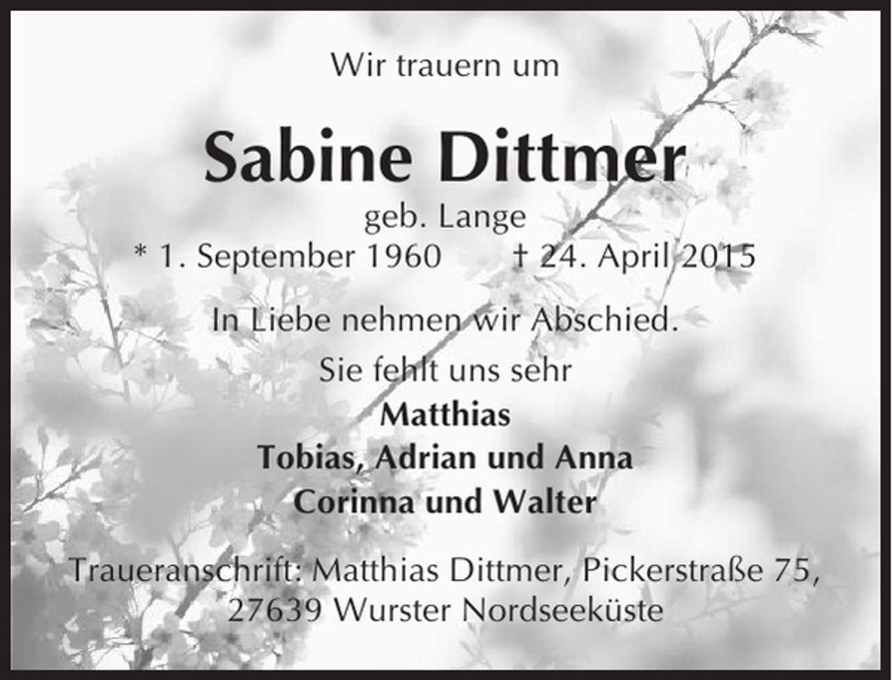 <p>Wir trauern um</p><p>Sabine Dittmer<br />geb. Lange<br />* 1. September 1960<br />† 24. April 2015<br />In Liebe nehmen wir Abschied.<br />Sie fehlt uns sehr<br />Matthias<br />Tobias, Adrian und Anna<br />Corinna und Walter<br />Traueranschrift: Matthias Dittmer, Pickerstraße 75,<br />27639 Wurster Nordseeküste</p>