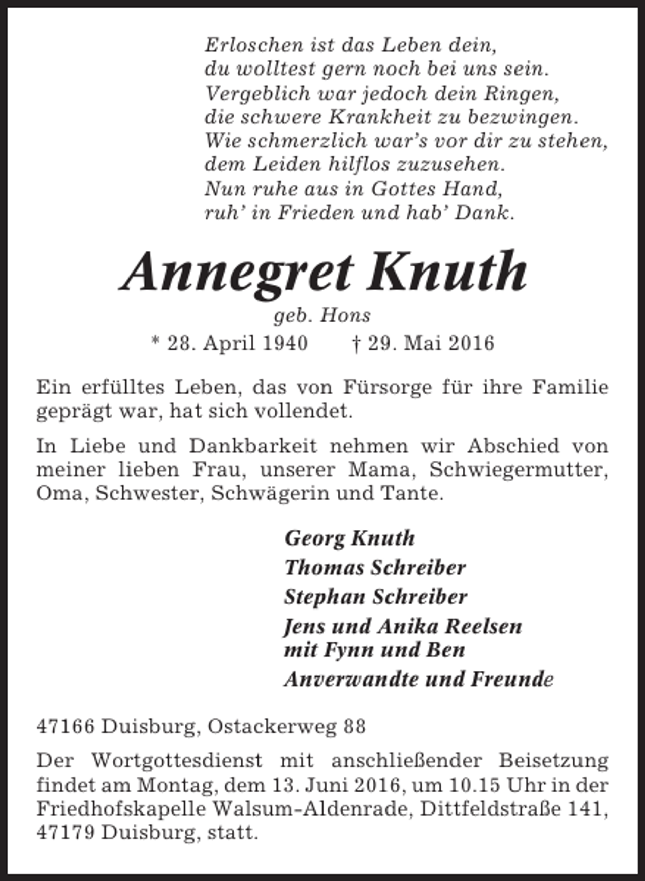 <p>Erloschen ist das Leben dein,<br />du wolltest gern noch bei uns sein.<br />Vergeblich war jedoch dein Ringen,<br />die schwere Krankheit zu bezwingen.<br />Wie schmerzlich war’s vor dir zu stehen,<br />dem Leiden hilflos zuzusehen.<br />Nun ruhe aus in Gottes Hand,<br />ruh’ in Frieden und hab’ Dank.</p><p>Annegret Knuth<br />geb. Hons<br />* 28. April 1940<br />† 29. Mai 2016<br />Ein erfülltes Leben, das von Fürsorge für ihre Familie<br />geprägt war, hat sich vollendet.<br />In Liebe und Dankbarkeit nehmen wir Abschied von<br />meiner lieben Frau, unserer Mama, Schwiegermutter,<br />Oma, Schwester, Schwägerin und Tante.<br />Georg Knuth<br />Thomas Schreiber<br />Stephan Schreiber<br />Jens und Anika Reelsen<br />mit Fynn und Ben<br />Anverwandte und Freunde<br />47166 Duisburg, Ostackerweg 88<br />Der Wortgottesdienst mit anschließender Beisetzung<br />findet am Montag, dem 13. Juni 2016, um 10.15 Uhr in der<br />Friedhofskapelle Walsum-Aldenrade, Dittfeldstraße 141,<br />47179 Duisburg, statt.</p>