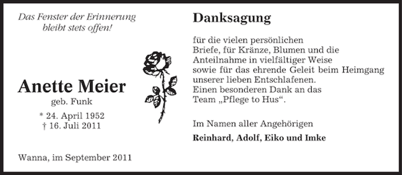 <p>Das Fenster der Erinnerung<br />bleibt stets offen!</p><p>Anette Meier<br />geb. Funk<br />* 24. April 1952<br />† 16. Juli 2011</p><p>Danksagung<br />für die vielen persönlichen<br />Briefe, für Kränze, Blumen und die<br />Anteilnahme in vielfältiger Weise<br />sowie für das ehrende Geleit beim Heimgang<br />unserer lieben Entschlafenen.<br />Einen besonderen Dank an das<br />Team „Pflege to Hus“.<br />Im Namen aller Angehörigen<br />Reinhard, Adolf, Eiko und Imke</p><p>Wanna, im September 2011</p>