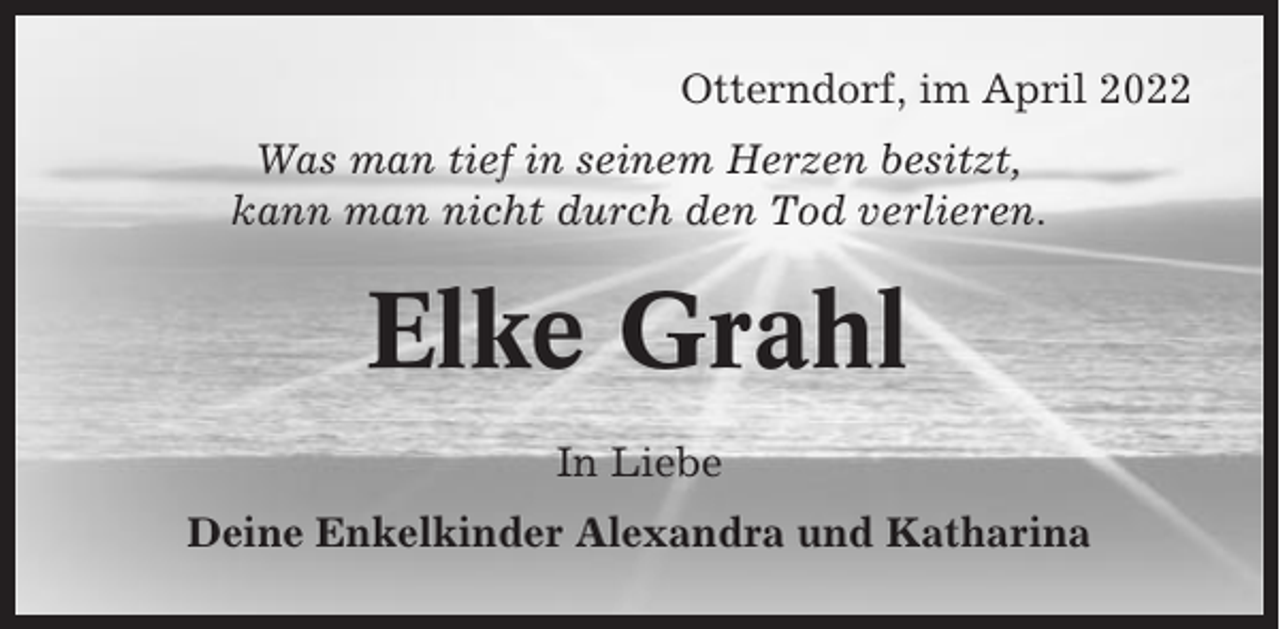 <p>Otterndorf, im April 2022<br />Was man tief in seinem Herzen besitzt,<br />kann man nicht durch den Tod verlieren.</p><p>Elke Grahl<br />In Liebe<br />Deine Enkelkinder Alexandra und Katharina</p>