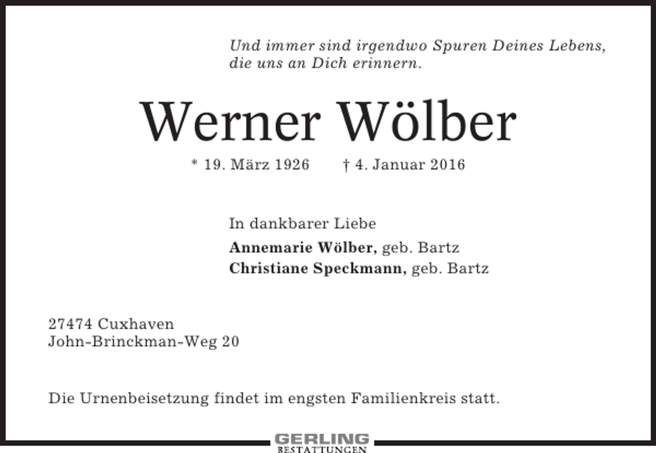 <p>Und immer sind irgendwo Spuren Deines Lebens,<br />die uns an Dich erinnern.</p><p>Werner Wölber<br />* 19. März 1926</p><p>† 4. Januar 2016</p><p>In dankbarer Liebe<br />Annemarie Wölber, geb. Bartz<br />Christiane Speckmann, geb. Bartz</p><p>27474 Cuxhaven<br />John-Brinckman-Weg 20</p><p>Die Urnenbeisetzung findet im engsten Familienkreis statt.</p>
