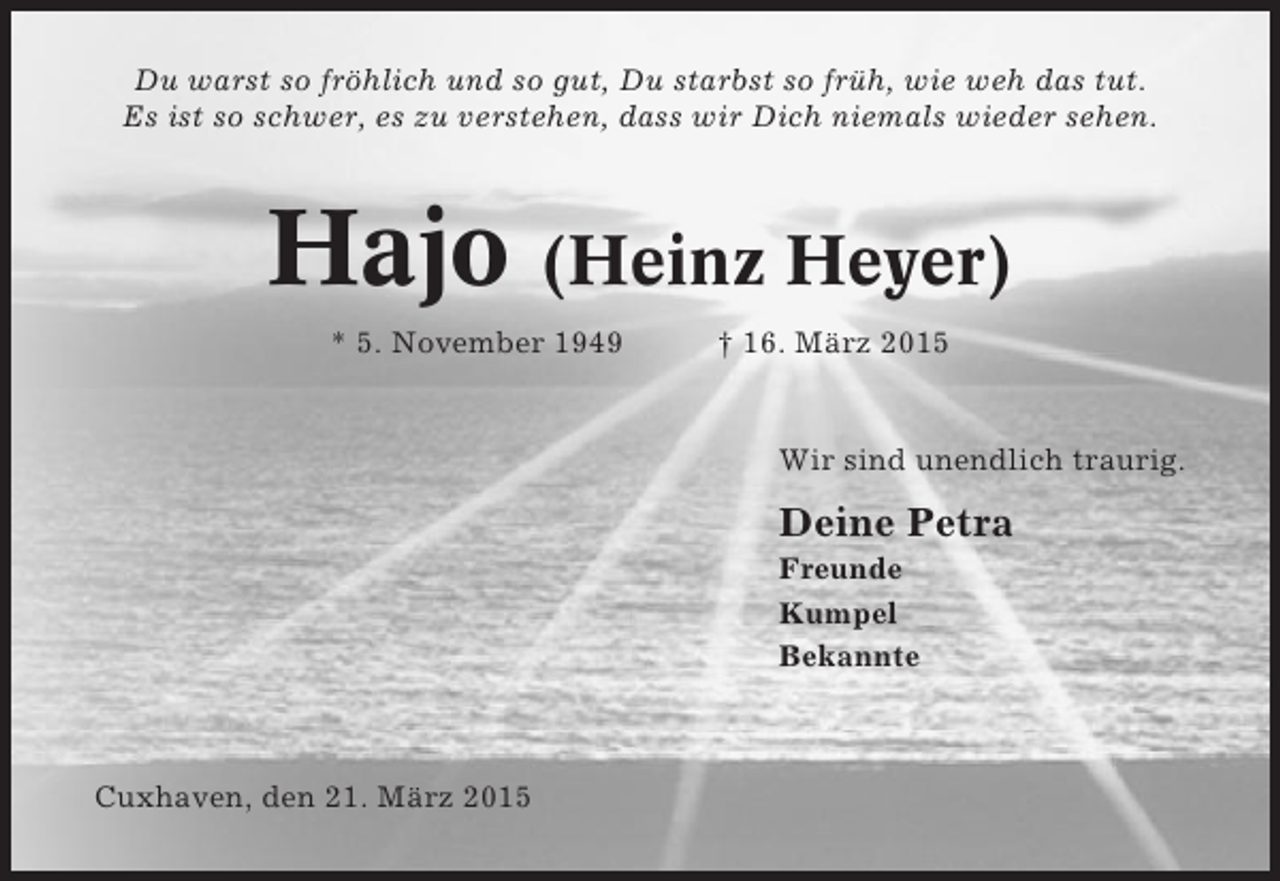 <p>Du warst so fröhlich und so gut, Du starbst so früh, wie weh das tut.<br />Es ist so schwer, es zu verstehen, dass wir Dich niemals wieder sehen.</p><p>Hajo (Heinz Heyer)<br />* 5. November 1949</p><p>† 16. März 2015</p><p>Wir sind unendlich traurig.</p><p>Deine Petra<br />Freunde<br />Kumpel<br />Bekannte</p><p>Cuxhaven, den 21. März 2015</p>