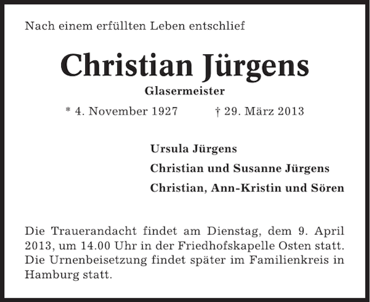 <p>Nach einem erfüllten Leben entschlief</p><p>Christian Jürgens<br />Glasermeister<br />* 4. November 1927</p><p>† 29. März 2013</p><p>Ursula Jürgens<br />Christian und Susanne Jürgens<br />Christian, Ann-Kristin und Sören</p><p>Die Trauerandacht findet am Dienstag, dem 9. April<br />2013, um 14.00 Uhr in der Friedhofskapelle Osten statt.<br />Die Urnenbeisetzung findet später im Familienkreis in<br />Hamburg statt.</p>