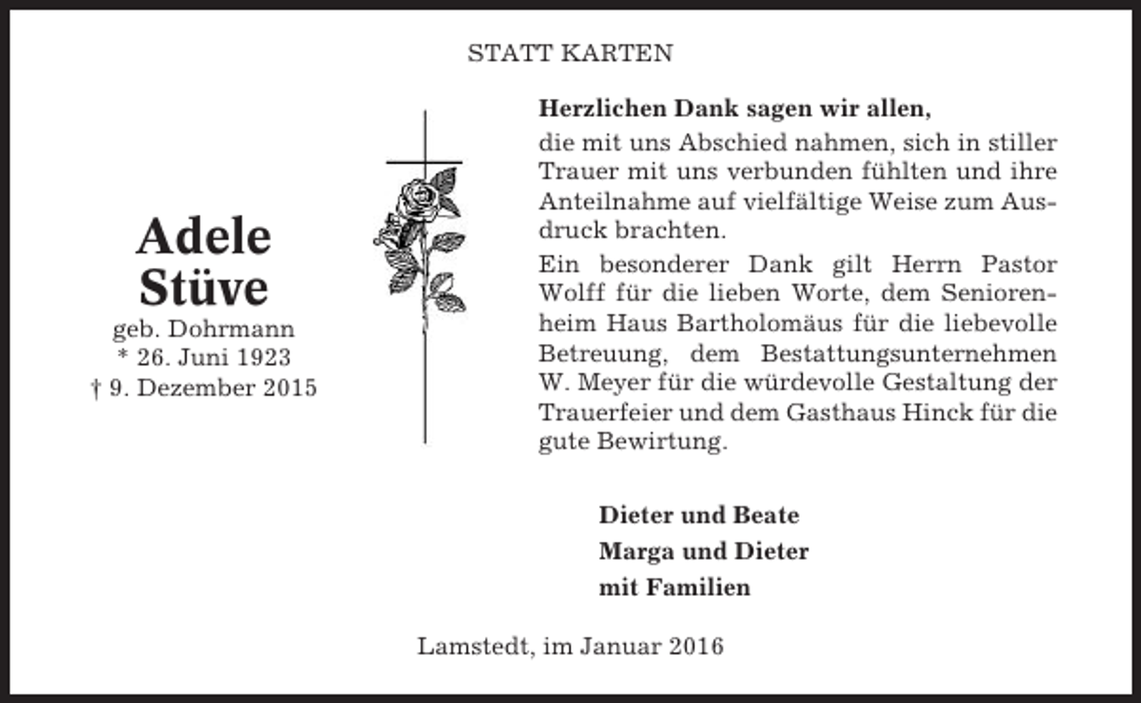 <p>STATT KARTEN</p><p>Adele<br />Stüve<br />geb. Dohrmann<br />* 26. Juni 1923<br />† 9. Dezember 2015</p><p>Herzlichen Dank sagen wir allen,<br />die mit uns Abschied nahmen, sich in stiller<br />Trauer mit uns verbunden fühlten und ihre<br />Anteilnahme auf vielfältige Weise zum Ausdruck brachten.<br />Ein besonderer Dank gilt Herrn Pastor<br />Wolff für die lieben Worte, dem Seniorenheim Haus Bartholomäus für die liebevolle<br />Betreuung, dem Bestattungsunternehmen<br />W. Meyer für die würdevolle Gestaltung der<br />Trauerfeier und dem Gasthaus Hinck für die<br />gute Bewirtung.<br />Dieter und Beate<br />Marga und Dieter<br />mit Familien<br />Lamstedt, im Januar 2016</p>