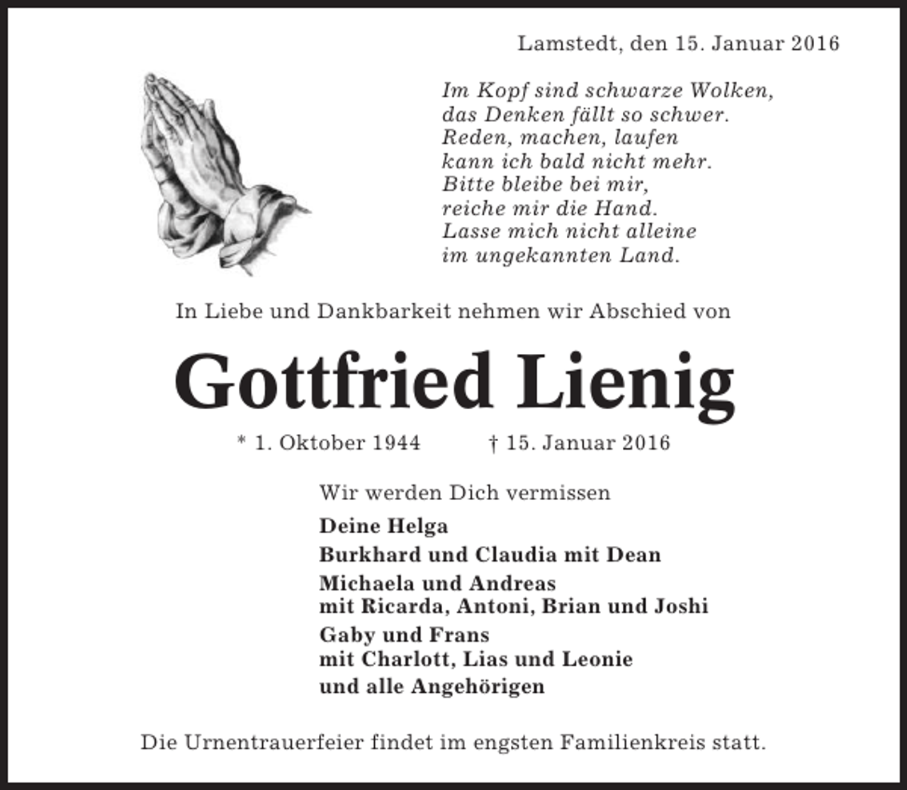 <p>Lamstedt, den 15. Januar 2016<br />Im Kopf sind schwarze Wolken,<br />das Denken fällt so schwer.<br />Reden, machen, laufen<br />kann ich bald nicht mehr.<br />Bitte bleibe bei mir,<br />reiche mir die Hand.<br />Lasse mich nicht alleine<br />im ungekannten Land.<br />In Liebe und Dankbarkeit nehmen wir Abschied von</p><p>Gottfried Lienig<br />* 1. Oktober 1944</p><p>† 15. Januar 2016</p><p>Wir werden Dich vermissen<br />Deine Helga<br />Burkhard und Claudia mit Dean<br />Michaela und Andreas<br />mit Ricarda, Antoni, Brian und Joshi<br />Gaby und Frans<br />mit Charlott, Lias und Leonie<br />und alle Angehörigen<br />Die Urnentrauerfeier findet im engsten Familienkreis statt.</p>