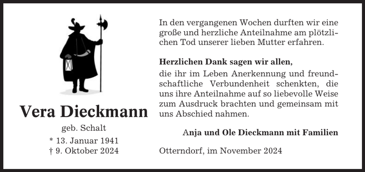 <p>In den vergangenen Wochen durften wir eine<br />große und herzliche Anteilnahme am plötzlichen Tod unserer lieben Mutter erfahren.</p><p>Vera Dieckmann<br />geb. Schalt<br />* 13. Januar 1941<br />† 9. Oktober 2024</p><p>Herzlichen Dank sagen wir allen,<br />die ihr im Leben Anerkennung und freundschaftliche Verbundenheit schenkten, die<br />uns ihre Anteilnahme auf so liebevolle Weise<br />zum Ausdruck brachten und gemeinsam mit<br />uns Abschied nahmen.<br />Anja und Ole Dieckmann mit Familien<br />Otterndorf, im November 2024</p>
