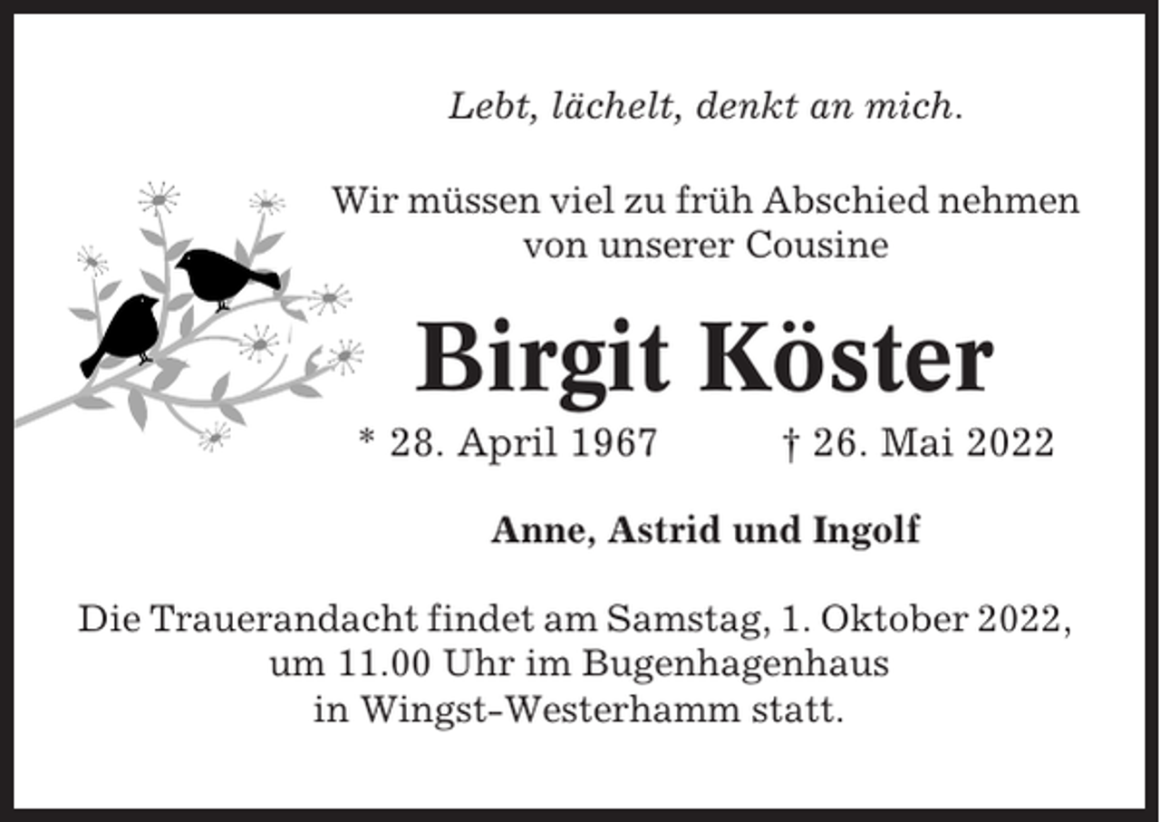 <p>Lebt, lächelt, denkt an mich.<br />Wir müssen viel zu früh Abschied nehmen<br />von unserer Cousine</p><p>Birgit Köster<br />* 28. April 1967</p><p>† 26. Mai 2022</p><p>Anne, Astrid und Ingolf<br />Die Trauerandacht findet am Samstag, 1. Oktober 2022,<br />um 11.00 Uhr im Bugenhagenhaus<br />in Wingst-Westerhamm statt.</p>