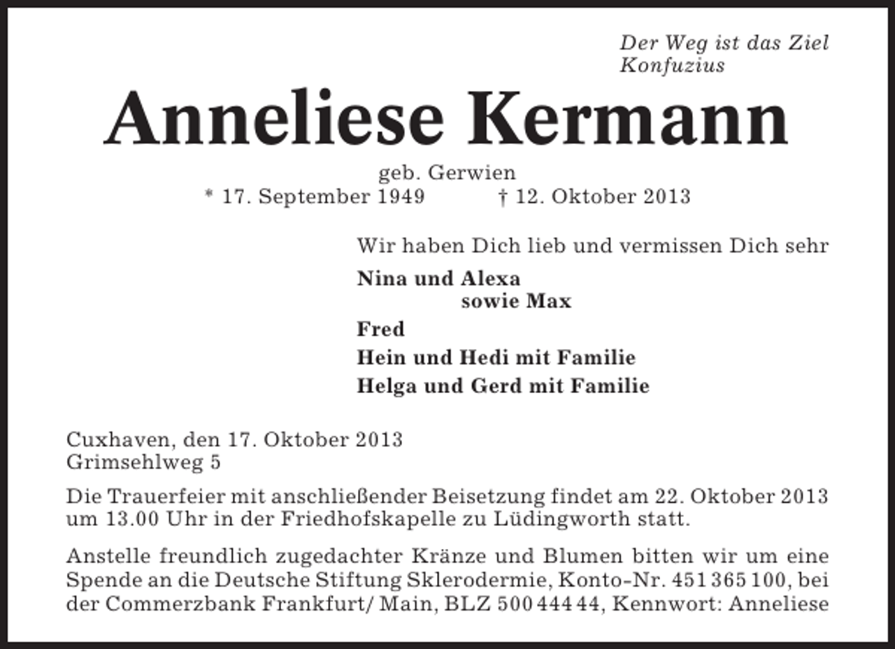 <p>Der Weg ist das Ziel<br />Konfuzius</p><p>Anneliese Kermann<br />geb. Gerwien<br />* 17. September 1949<br />† 12. Oktober 2013<br />Wir haben Dich lieb und vermissen Dich sehr<br />Nina und Alexa<br />sowie Max<br />Fred<br />Hein und Hedi mit Familie<br />Helga und Gerd mit Familie<br />Cuxhaven, den 17. Oktober 2013<br />Grimsehlweg 5<br />Die Trauerfeier mit anschließender Beisetzung findet am 22. Oktober 2013<br />um 13.00 Uhr in der Friedhofskapelle zu Lüdingworth statt.<br />Anstelle freundlich zugedachter Kränze und Blumen bitten wir um eine<br />Spende an die Deutsche Stiftung Sklerodermie, Konto-Nr. 451 365 100, bei<br />der Commerzbank Frankfurt/ Main, BLZ 500 4, Kennwort: Anneliese</p>