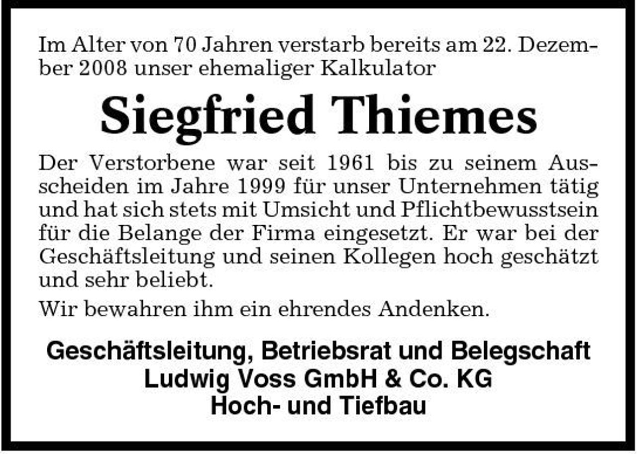 <p>Im Alter von 70 Jahren verstarb bereits am 22. Dezember 2008 unser ehemaliger Kalkulator</p><p>Siegfried Thiemes<br />Der Verstorbene war seit 1961 bis zu seinem Ausscheiden im Jahre 1999 für unser Unternehmen tätig und hat sich stets mit Umsicht und Pflichtbewusstsein für die Belange der Firma eingesetzt. Er war bei der Geschäftsleitung und seinen Kollegen hoch geschätzt und sehr beliebt. Wir bewahren ihm ein ehrendes Andenken.</p><p>Geschäftsleitung, Betriebsrat und Belegschaft Ludwig Voss GmbH &amp; Co. KG Hoch- und Tiefbau</p>