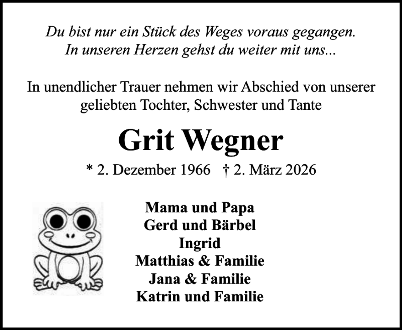 <p>Du bist nur ein Stück des Weges voraus gegangen.<br />In unseren Herzen gehst du weiter mit uns...<br />In unendlicher Trauer nehmen wir Abschied von unserer<br />geliebten Tochter, Schwester und Tante</p><p>Grit Wegner</p><p>* 2. Dezember 1966 † 2. März 2026<br />Mama und Papa<br />Gerd und Bärbel<br />Ingrid<br />Matthias &amp; Familie<br />Jana &amp; Familie<br />Katrin und Familie</p>