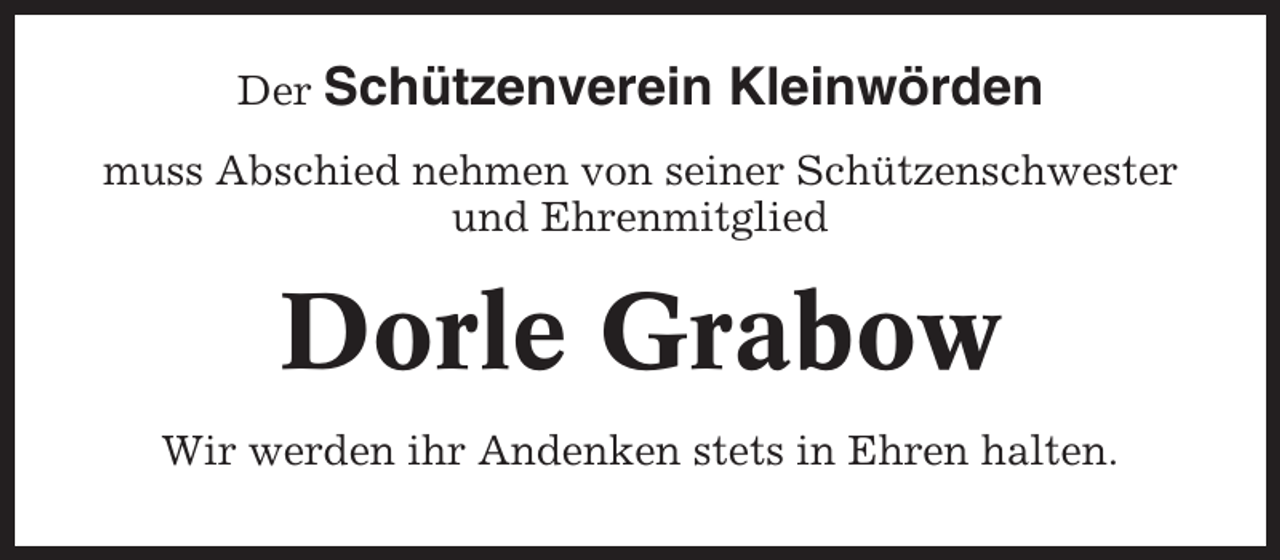 <p>Der Schützenverein</p><p>Kleinwörden</p><p>muss Abschied nehmen von seiner Schützenschwester<br />und Ehrenmitglied</p><p>Dorle Grabow<br />Wir werden ihr Andenken stets in Ehren halten.</p>