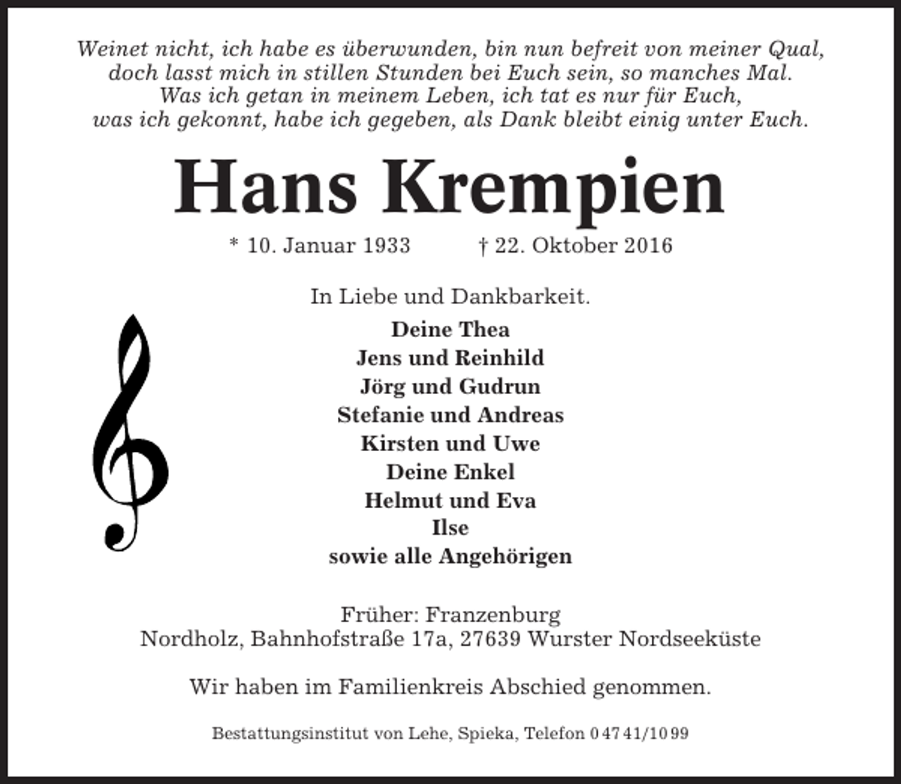 <p>Weinet nicht, ich habe es überwunden, bin nun befreit von meiner Qual,<br />doch lasst mich in stillen Stunden bei Euch sein, so manches Mal.<br />Was ich getan in meinem Leben, ich tat es nur für Euch,<br />was ich gekonnt, habe ich gegeben, als Dank bleibt einig unter Euch.</p><p>Hans Krempien<br />* 10. Januar 1933</p><p>† 22. Oktober 2016</p><p>In Liebe und Dankbarkeit.<br />Deine Thea<br />Jens und Reinhild<br />Jörg und Gudrun<br />Stefanie und Andreas<br />Kirsten und Uwe<br />Deine Enkel<br />Helmut und Eva<br />Ilse<br />sowie alle Angehörigen<br />Früher: Franzenburg<br />Nordholz, Bahnhofstraße 17a, 27639 Wurster Nordseeküste<br />Wir haben im Familienkreis Abschied genommen.<br />Bestattungsinstitut von Lehe, Spieka, Telefon 0 47 41/10 99</p>
