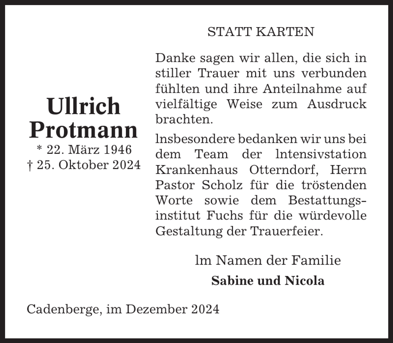 <p>STATT KARTEN</p><p>Ullrich<br />Protmann<br />* 22. März 1946<br />† 25. Oktober 2024</p><p>Danke sagen wir allen, die sich in<br />stiller Trauer mit uns verbunden<br />fühlten und ihre Anteilnahme auf<br />vielfältige Weise zum Ausdruck<br />brachten.<br />lnsbesondere bedanken wir uns bei<br />dem Team der lntensivstation<br />Krankenhaus Otterndorf, Herrn<br />Pastor Scholz für die tröstenden<br />Worte sowie dem Bestattungsinstitut Fuchs für die würdevolle<br />Gestaltung der Trauerfeier.</p><p>lm Namen der Familie<br />Sabine und Nicola<br />Cadenberge, im Dezember 2024</p>