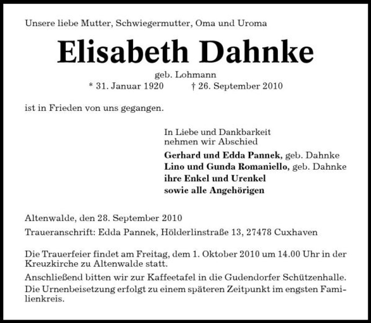 <p>Unsere liebe Mutter, Schwiegermutter, Oma und Uroma</p><p>Elisabeth Dahnke<br />geb. Lohmann * 31. Januar 1920 † 26. September 2010 ist in Frieden von uns gegangen.<br />In Liebe und Dankbarkeit</p><p>nehmen wir Abschied Gerhard und Edda Pannek, geb. Dahnke Lino und Gunda Romaniello, geb. Dahnke ihre Enkel und Urenkel sowie alle Angehörigen Altenwalde, den 28. September 2010 Traueranschrift: Edda Pannek, Hölderlinstraße 13, 27478 Cuxhaven Die Trauerfeier findet am Freitag, dem 1. Oktober 2010 um 14.00 Uhr in der Kreuzkirche zu Altenwalde statt. Anschließend bitten wir zur Kaffeetafel in die Gudendorfer Schützenhalle. Die Urnenbeisetzung erfolgt zu einem späteren Zeitpunkt im engsten Familienkreis.</p>