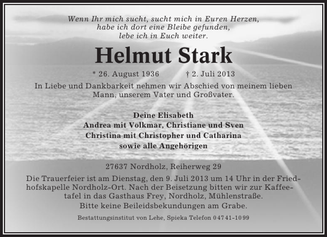 <p>Wenn Ihr mich sucht, sucht mich in Euren Herzen,<br />habe ich dort eine Bleibe gefunden,<br />lebe ich in Euch weiter.</p><p>Helmut Stark<br />* 26. August 1936<br />† 2. Juli 2013<br />In Liebe und Dankbarkeit nehmen wir Abschied von meinem lieben<br />Mann, unserem Vater und Großvater.<br />Deine Elisabeth<br />Andrea mit Volkmar, Christiane und Sven<br />Christina mit Christopher und Catharina<br />sowie alle Angehörigen<br />27637 Nordholz, Reiherweg 29<br />Die Trauerfeier ist am Dienstag, den 9. Juli 2013 um 14 Uhr in der Friedhofskapelle Nordholz-Ort. Nach der Beisetzung bitten wir zur Kaffeetafel in das Gasthaus Frey, Nordholz, Mühlenstraße.<br />Bitte keine Beileidsbekundungen am Grabe.<br />Bestattungsinstitut von Lehe, Spieka Telefon 0 47 41-10 99</p>