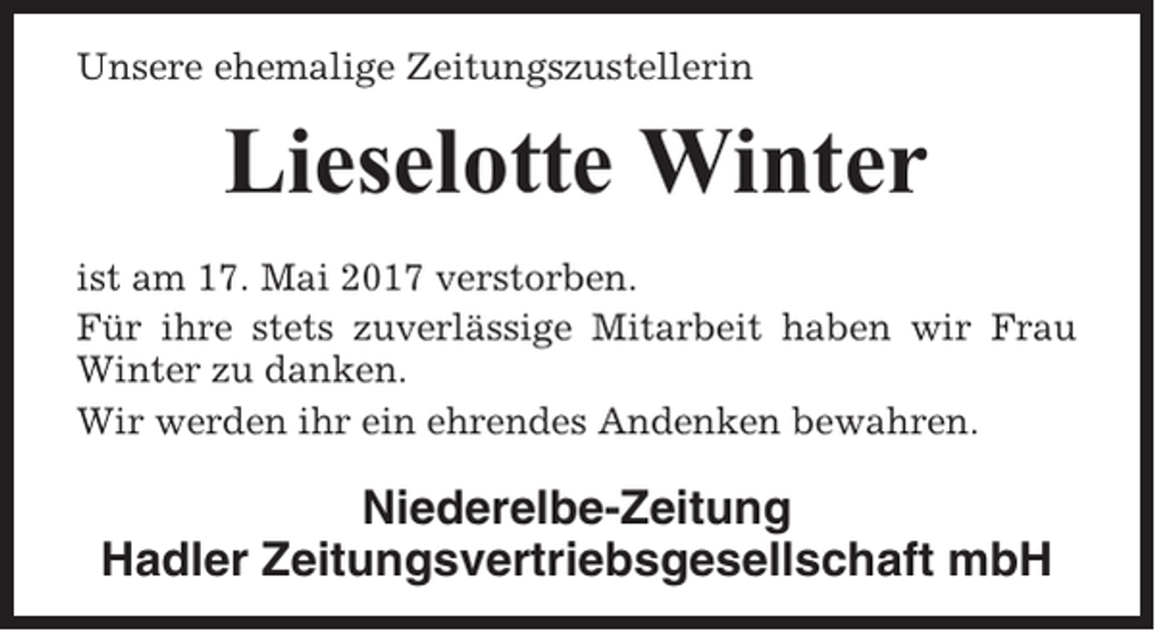 <p>Unsere ehemalige Zeitungszustellerin</p><p>Lieselotte Winter<br />ist am 17. Mai 2017 verstorben.<br />Für ihre stets zuverlässige Mitarbeit haben wir Frau<br />Winter zu danken.<br />Wir werden ihr ein ehrendes Andenken bewahren.</p><p>Niederelbe-Zeitung<br />Hadler Zeitungsvertriebsgesellschaft mbH</p>