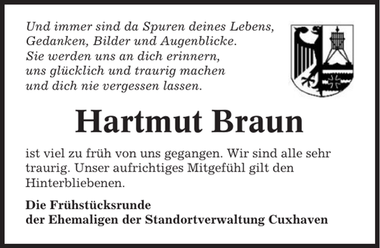 <p>Und immer sind da Spuren deines Lebens,<br />Gedanken, Bilder und Augenblicke.<br />Sie werden uns an dich erinnern,<br />uns glücklich und traurig machen<br />und dich nie vergessen lassen.</p><p>Hartmut Braun<br />ist viel zu früh von uns gegangen. Wir sind alle sehr<br />traurig. Unser aufrichtiges Mitgefühl gilt den<br />Hinterbliebenen.<br />Die Frühstücksrunde<br />der Ehemaligen der Standortverwaltung Cuxhaven</p>