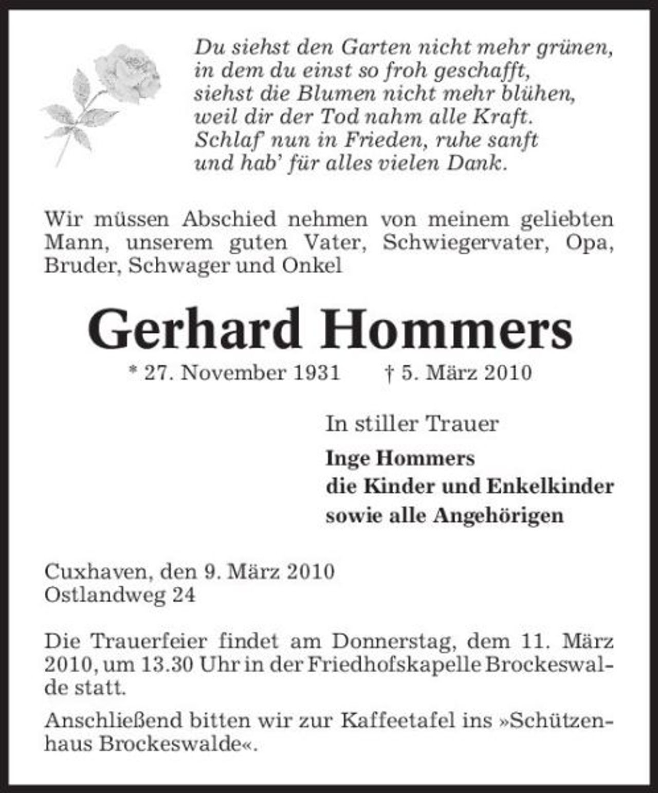 <p>Du siehst den Garten nicht mehr grünen, in dem du einst so froh geschafft, siehst die Blumen nicht mehr blühen, weil dir der Tod nahm alle Kraft. Schlaf’ nun in Frieden, ruhe sanft und hab’ für alles vielen Dank. Wir müssen Abschied nehmen von meinem geliebten Mann, unserem guten Vater, Schwiegervater, Opa, Bruder, Schwager und Onkel</p><p>Gerhard Hommers<br />* 27. November 1931 † 5. März 2010</p><p>In stiller Trauer<br />Inge Hommers die Kinder und Enkelkinder sowie alle Angehörigen Cuxhaven, den 9. März 2010 Ostlandweg 24 Die Trauerfeier findet am Donnerstag, dem 11. März 2010, um 13.30 Uhr in der Friedhofskapelle Brockeswalde statt. Anschließend bitten wir zur Kaffeetafel ins »Schützenhaus Brockeswalde«.</p>