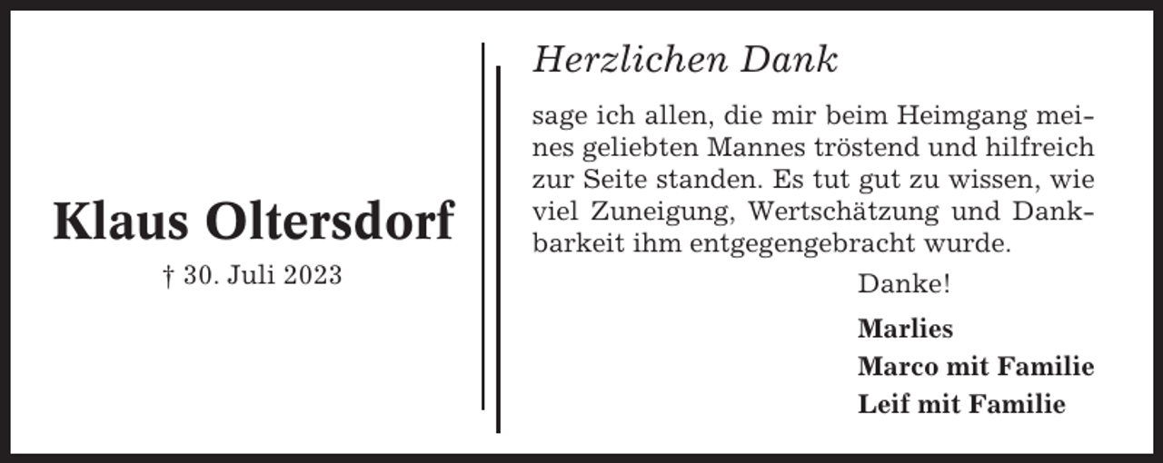<p>Herzlichen Dank</p><p>Klaus Oltersdorf<br />† 30. Juli 2023</p><p>sage ich allen, die mir beim Heimgang meines geliebten Mannes tröstend und hilfreich<br />zur Seite standen. Es tut gut zu wissen, wie<br />viel Zuneigung, Wertschätzung und Dankbarkeit ihm entgegengebracht wurde.<br />Danke!<br />Marlies<br />Marco mit Familie<br />Leif mit Familie</p>