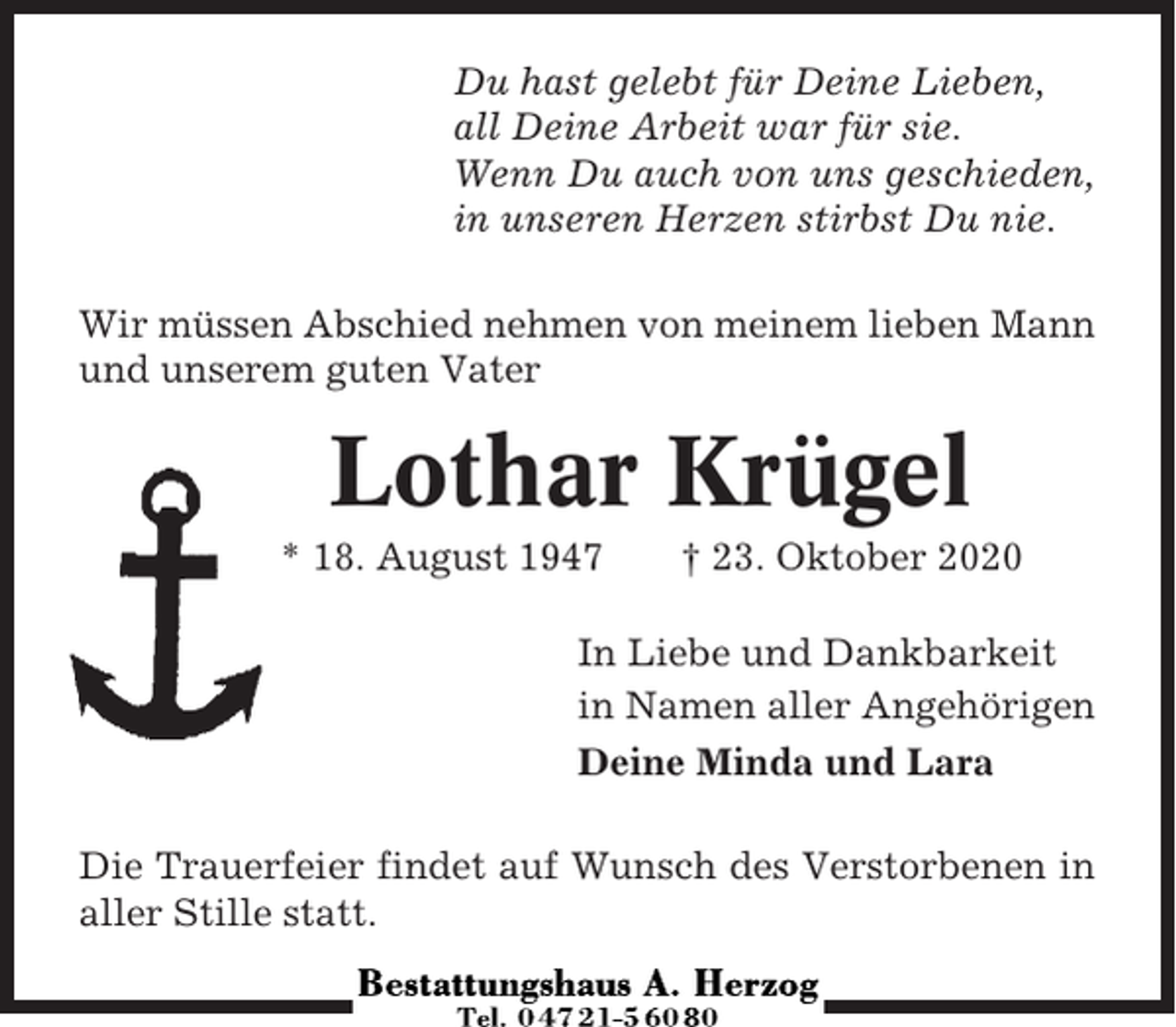 <p>Du hast gelebt für Deine Lieben,<br />all Deine Arbeit war für sie.<br />Wenn Du auch von uns geschieden,<br />in unseren Herzen stirbst Du nie.<br />Wir müssen Abschied nehmen von meinem lieben Mann<br />und unserem guten Vater</p><p>Lothar Krügel<br />* 18. August 1947</p><p>† 23. Oktober 2020</p><p>In Liebe und Dankbarkeit<br />in Namen aller Angehörigen<br />Deine Minda und Lara<br />Die Trauerfeier findet auf Wunsch des Verstorbenen in<br />aller Stille statt.</p>