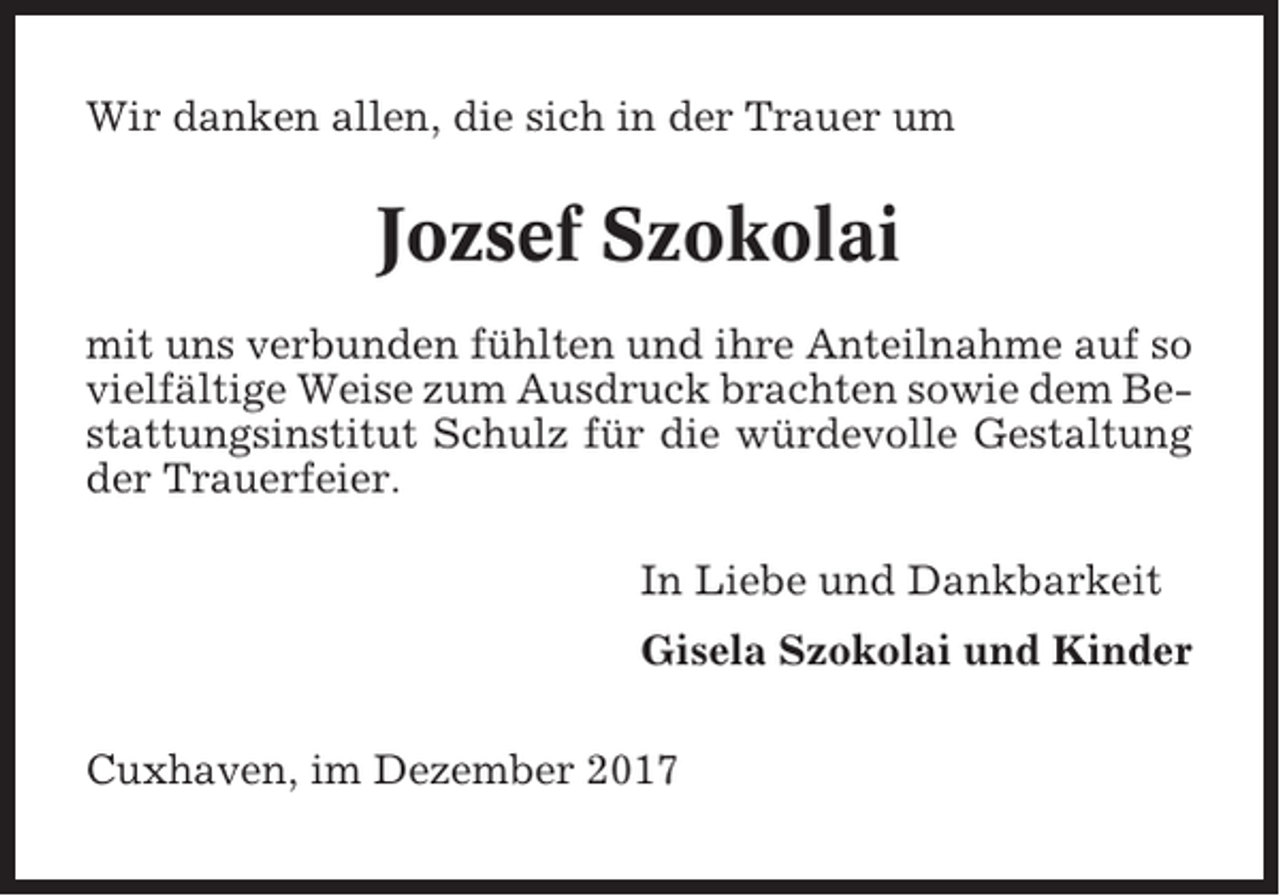 <p>Wir danken allen, die sich in der Trauer um</p><p>Jozsef Szokolai<br />mit uns verbunden fühlten und ihre Anteilnahme auf so<br />vielfältige Weise zum Ausdruck brachten sowie dem Bestattungsinstitut Schulz für die würdevolle Gestaltung<br />der Trauerfeier.<br />In Liebe und Dankbarkeit<br />Gisela Szokolai und Kinder<br />Cuxhaven, im Dezember 2017</p>