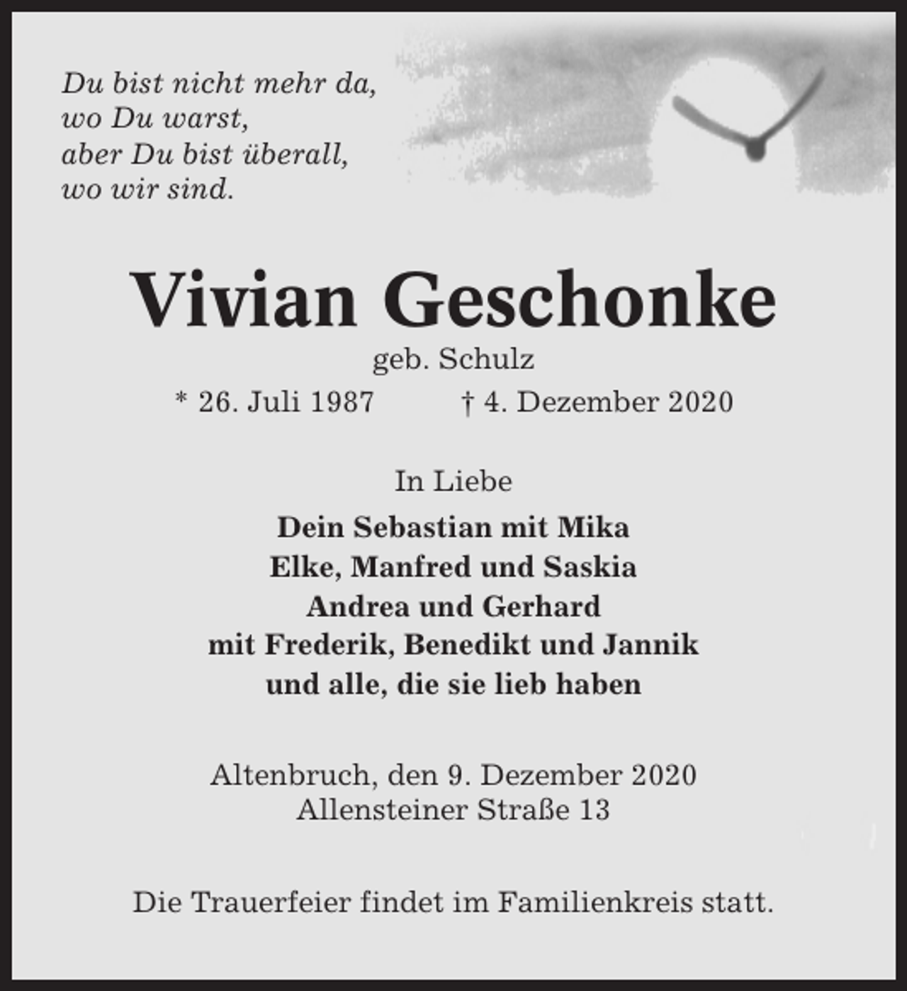 <p>Du bist nicht mehr da,<br />wo Du warst,<br />aber Du bist überall,<br />wo wir sind.</p><p>Vivian Geschonke<br />geb. Schulz<br />* 26. Juli 1987<br />† 4. Dezember 2020<br />In Liebe<br />Dein Sebastian mit Mika<br />Elke, Manfred und Saskia<br />Andrea und Gerhard<br />mit Frederik, Benedikt und Jannik<br />und alle, die sie lieb haben<br />Altenbruch, den 9. Dezember 2020<br />Allensteiner Straße 13<br />Die Trauerfeier findet im Familienkreis statt.</p>