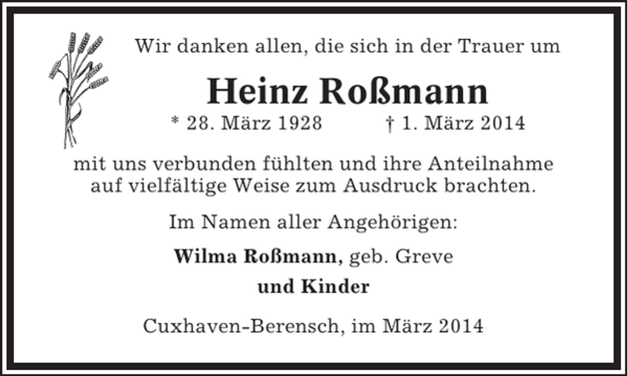 <p>Wir danken allen, die sich in der Trauer um</p><p>Heinz Roßmann<br />* 28. März 1928</p><p>† 1. März 2014</p><p>mit uns verbunden fühlten und ihre Anteilnahme<br />auf vielfältige Weise zum Ausdruck brachten.<br />Im Namen aller Angehörigen:<br />Wilma Roßmann, geb. Greve<br />und Kinder<br />Cuxhaven-Berensch, im März 2014</p>